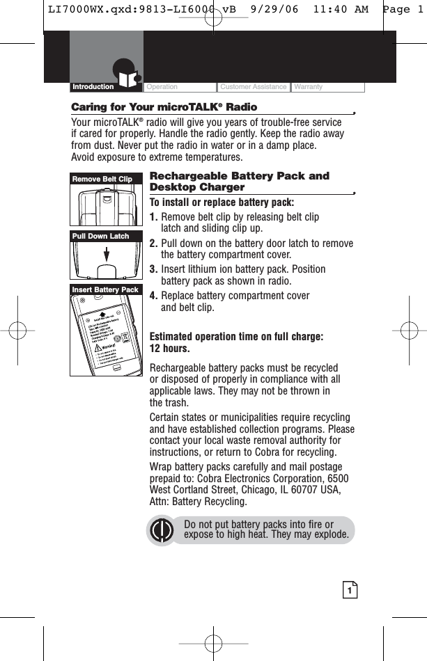 OperationCustomer AssistanceWarranty1IntroductionCaring for Your microTALK®Radio •Your microTALK®radio will give you years of trouble-free service if cared for properly. Handle the radio gently. Keep the radio awayfrom dust. Never put the radio in water or in a damp place. Avoid exposure to extreme temperatures.Rechargeable Battery Pack andDesktop Charger  •To install or replace battery pack:1. Remove belt clip by releasing belt clip latch and sliding clip up.2. Pull down on the battery door latch to removethe battery compartment cover.3. Insert lithium ion battery pack. Positionbattery pack as shown in radio.4. Replace battery compartment cover and belt clip.Estimated operation time on full charge: 12 hours.Rechargeable battery packs must be recycled or disposed of properly in compliance with allapplicable laws. They may not be thrown in the trash. Certain states or municipalities require recyclingand have established collection programs. Pleasecontact your local waste removal authority forinstructions, or return to Cobra for recycling. Wrap battery packs carefully and mail postageprepaid to: Cobra Electronics Corporation, 6500West Cortland Street, Chicago, IL 60707 USA,Attn: Battery Recycling.Do not put battery packs into fire orexpose to high heat. They may explode.Pull Down LatchRemove Belt ClipInsert Battery PackLI7000WX.qxd:9813-LI6000 vB  9/29/06  11:40 AM  Page 1