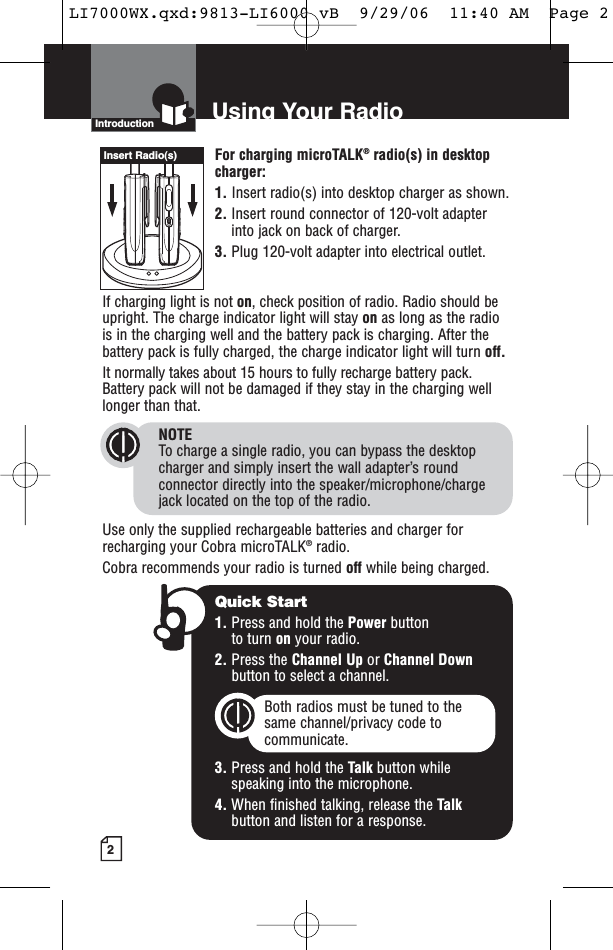 2For charging microTALK®radio(s) in desktopcharger:1. Insert radio(s) into desktop charger as shown. 2. Insert round connector of 120-volt adapterinto jack on back of charger.3. Plug 120-volt adapter into electrical outlet.If charging light is not on, check position of radio. Radio should beupright. The charge indicator light will stay on as long as the radiois in the charging well and the battery pack is charging. After thebattery pack is fully charged, the charge indicator light will turn off.It normally takes about 15 hours to fully recharge battery pack. Battery pack will not be damaged if they stay in the charging welllonger than that. NOTETo charge a single radio, you can bypass the desktopcharger and simply insert the wall adapter’s roundconnector directly into the speaker/microphone/chargejack located on the top of the radio.Use only the supplied rechargeable batteries and charger forrecharging your Cobra microTALK®radio. Cobra recommends your radio is turned off while being charged.Introduction Using Your RadioQuick Start1. Press and hold the Power button to turn on your radio.2. Press the Channel Up or Channel Downbutton to select a channel.Both radios must be tuned to the same channel/privacy code tocommunicate.3. Press and hold the Talk button while speaking into the microphone.4. When finished talking, release the Talkbutton and listen for a response.Insert Radio(s)LI7000WX.qxd:9813-LI6000 vB  9/29/06  11:40 AM  Page 2