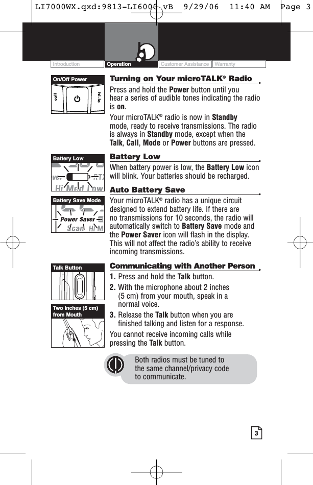 3Turning on Your microTALK®Radio •Press and hold the Power button until you hear a series of audible tones indicating the radiois on.Your microTALK®radio is now in Standby mode, ready to receive transmissions. The radiois always in Standby mode, except when theTalk, Call,Mode or Power buttons are pressed.Battery Low •When battery power is low, the Battery Low iconwill blink. Your batteries should be recharged.Auto Battery Save •Your microTALK®radio has a unique circuitdesigned to extend battery life. If there are no transmissions for 10 seconds, the radio willautomatically switch to Battery Save mode andthe Power Saver icon will flash in the display.This will not affect the radio’s ability to receiveincoming transmissions.Communicating with Another Person •1. Press and hold the Talk button.2. With the microphone about 2 inches (5 cm) from your mouth, speak in a normal voice.3. Release the Talk button when you are finished talking and listen for a response.You cannot receive incoming calls while pressing the Talk button.Both radios must be tuned to the same channel/privacy code to communicate.Customer Assistance WarrantyIntroduction OperationOn/Off PowerBattery LowBattery Save ModeTalk ButtonTwo Inches (5 cm)from MouthLI7000WX.qxd:9813-LI6000 vB  9/29/06  11:40 AM  Page 3