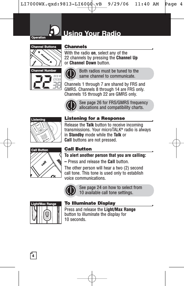 4Using Your RadioChannels •With the radio on, select any of the 22 channels by pressing the Channel Upor Channel Down button. Both radios must be tuned to the same channel to communicate.Channels 1 through 7 are shared by FRS andGMRS. Channels 8 through 14 are FRS only.Channels 15 through 22 are GMRS only.See page 26 for FRS/GMRS frequencyallocations and compatibility charts.Listening for a Response •Release the Talk button to receive incomingtransmissions. Your microTALK®radio is alwaysin Standby mode while the Talk or Call buttons are not pressed.Call Button •To alert another person that you are calling:–Press and release the Call button. The other person will hear a two (2) second call tone. This tone is used only to establishvoice communications.See page 24 on how to select from 10 available call tone settings. To Illuminate Display •Press and release the Light/Max Rangebutton to illuminate the display for 10 seconds.OperationChannel ButtonsChannel NumberListeningCall ButtonLight/Max RangeLI7000WX.qxd:9813-LI6000 vB  9/29/06  11:40 AM  Page 4