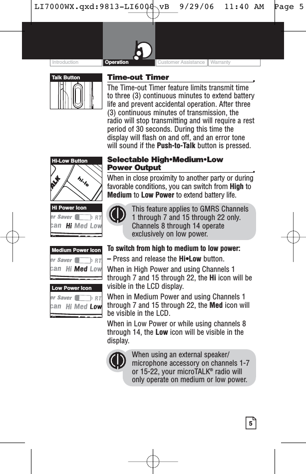 Customer Assistance WarrantyIntroduction5OperationTime-out Timer •The Time-out Timer feature limits transmit timeto three (3) continuous minutes to extend batterylife and prevent accidental operation. After three(3) continuous minutes of transmission, theradio will stop transmitting and will require a restperiod of 30 seconds. During this time thedisplay will flash on and off, and an error tonewill sound if the Push-to-Talk button is pressed.Selectable High•Medium•Low Power Output •When in close proximity to another party or duringfavorable conditions, you can switch from High toMedium to Low Power to extend battery life.This feature applies to GMRS Channels 1 through 7 and 15 through 22 only.Channels 8 through 14 operateexclusively on low power.To switch from high to medium to low power:–Press and release the Hi•Low button.When in High Power and using Channels 1through 7 and 15 through 22, the Hi icon will bevisible in the LCD display.When in Medium Power and using Channels 1through 7 and 15 through 22, the Med icon willbe visible in the LCD.When in Low Power or while using channels 8through 14, the Low icon will be visible in thedisplay. When using an external speaker/microphone accessory on channels 1-7or 15-22, your microTALK®radio willonly operate on medium or low power.Hi-Low ButtonHi Power IconLow Power IconMedium Power IconTalk ButtonLI7000WX.qxd:9813-LI6000 vB  9/29/06  11:40 AM  Page 5