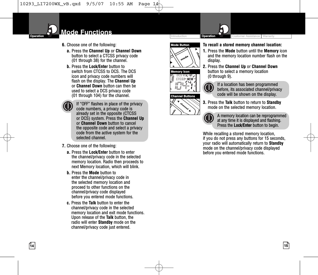 Customer Assistance WarrantyIntroduction15OperationIntro Operation CustomerAssistanceWarrantyNoticeMain IconsSecondary Icons14Mode FunctionsOperationIntro Operation CustomerAssistanceWarrantyNoticeMain IconsSecondary IconsIntro Operation CustomerAssistanceWarrantyNoticeMain IconsSecondary IconsIntro Operation CustomerAssistanceWarrantyNoticeMain IconsSecondary IconsTo recall a stored memory channel location:1. Press the Mode button until the Memory iconand the memory location number flash on thedisplay.2. Press the Channel Up or Channel Downbutton to select a memory location (0 through 9). If a location has been programmedbefore, its associated channel/privacycode will be shown on the display.3. Press the Talk button to return to Standbymode on the selected memory location.Amemory location can be reprogrammedat any time it is displayed and flashing.Press the Lock/Enter button to begin.While recalling a stored memorylocation, if you do not press any buttons for 15 seconds,your radio will automatically return to Standbymode on the channel/privacy code displayedbefore you entered mode functions.Intro Operation CustomerAssistanceWarrantyNoticeMain IconsSecondary Icons6. Choose one of the following:a. Press the Channel Up or Channel Downbutton to select a CTCSS privacy code (01 through 38) for the channel.b. Press the Lock/Enter button to switch from CTCSS to DCS. The DCS icon and privacy code numbers will flash on the display. The Channel Upor Channel Down button can then be used to select a DCS privacy code (01 through 104) for the channel.If “OFF” flashes in place of the privacy code numbers, a privacy code is already set in the opposite (CTCSS or DCS) system. Press the Channel Upor Channel Down button to cancel the opposite code and select a privacycode from the active system for theselected channel.7. Choose one of the following:a. Press the Lock/Enter button to enter the channel/privacy code in the selectedmemory location. Radio then proceeds tonext Memory location, which will blink. b. Press the Mode button to enter the channel/privacy code in the selected memorylocation and proceed to other functions on thechannel/privacy code displayed before you entered mode functions.c. Press the Talk button to enter thechannel/privacy code in the selectedmemory location and exit mode functions.Upon release of the Talk button, the radio will enter Standby mode on thechannel/privacy code just entered.Channel ButtonsMemory IconMode Button10293_LI7200WX_vB.qxd  9/5/07  10:55 AM  Page 14