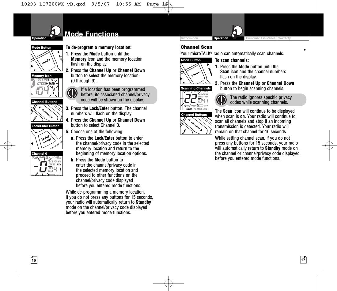 Customer Assistance WarrantyIntroduction17OperationIntro Operation CustomerAssistanceWarrantyNoticeMain IconsSecondary Icons16Mode FunctionsOperationIntro Operation CustomerAssistanceWarrantyNoticeMain IconsSecondary IconsIntro Operation CustomerAssistanceWarrantyNoticeMain IconsSecondary IconsChannel Scan •Your microTALK®radio can automatically scan channels.To scan channels:1. Press the Mode button until the Scan icon and the channel numbers flash on the display.2. Press the Channel Up or Channel Downbutton to begin scanning channels.The radio ignores specific privacy codes while scanning channels.The Scan icon will continue to be displayed when scan is on.Your radio will continue to scan all channels and stop if an incomingtransmission is detected. Your radio will remain on that channel for 10 seconds. While setting channel scan, if you do not press any buttons for 15 seconds, your radio will automatically return to Standby mode on the channel or channel/privacy code displayedbefore you entered mode functions.Intro Operation CustomerAssistanceWarrantyNoticeMain IconsSecondary IconsTo de-program a memory location:1. Press the Mode button until the Memory icon and the memory location flash on the display.2. Press the Channel Up or Channel Downbutton to select the memory location (0 through 9).If a location has been programmedbefore, its associated channel/privacycode will be shown on the display.3. Press the Lock/Enter button. The channelnumbers will flash on the display.4. Press the Channel Up or Channel Downbutton to select Channel 0.5. Choose one of the following:a. Press the Lock/Enter button to enter the channel/privacy code in the selectedmemorylocation and return to thebeginning of memorylocation options. b. Press the Mode button to enter the channel/privacy code in the selected memorylocation and proceed to other functions on thechannel/privacy code displayed before you entered mode functions.While de-programming a memorylocation, if you do not press any buttons for 15 seconds,your radio will automatically return to Standbymode on the channel/privacy code displayedbefore you entered mode functions.Channel ButtonsMemory IconChannel 0Channel ButtonsScanning ChannelsMode ButtonMode ButtonLock/Enter Button10293_LI7200WX_vB.qxd  9/5/07  10:55 AM  Page 16