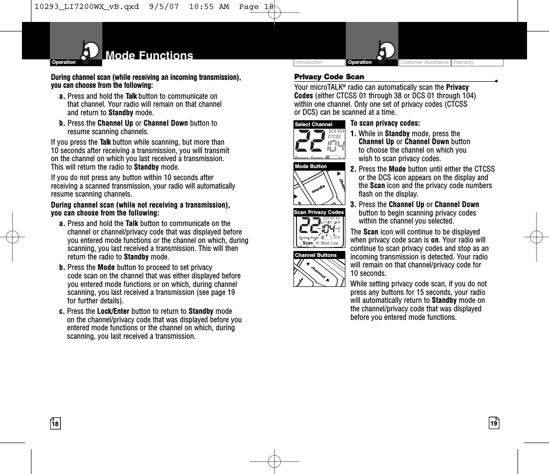 Customer Assistance WarrantyIntroduction19OperationIntro Operation CustomerAssistanceWarrantyNoticeMain IconsSecondary Icons18Mode FunctionsOperationIntro Operation CustomerAssistanceWarrantyNoticeMain IconsSecondary IconsPrivacy Code Scan •Your microTALK®radio can automatically scan the Privacy Codes (either CTCSS 01 through 38 or DCS 01 through 104) within one channel. Only one set of privacy codes (CTCSS or DCS) can be scanned at a time.To scan privacy codes:1. While in Standby mode, press the Channel Up or Channel Down button to choose the channel on which you wish to scan privacy codes.2. Press the Mode button until either the CTCSSor the DCS icon appears on the display andthe Scan icon and the privacy code numbersflash on the display.3. Press the Channel Up or Channel Downbutton to begin scanning privacy codes within the channel you selected.The Scan icon will continue to be displayed when privacy code scan is on.Your radio willcontinue to scan privacy codes and stop as anincoming transmission is detected. Your radiowill remain on that channel/privacy code for 10 seconds. While setting privacy code scan, if you do notpress any buttons for 15 seconds, your radio will automatically return to Standby mode on the channel/privacy code that was displayedbefore you entered mode functions. During channel scan (while receiving an incoming transmission), you can choose from the following:a. Press and hold the Talk button to communicate on that channel. Your radio will remain on that channel and return to Standby mode.b. Press the Channel Up or Channel Down button to resume scanning channels.If you press the Talk button while scanning, but more than 10 seconds after receiving a transmission, you will transmit on the channel on which you last received a transmission. This will return the radio to Standby mode.If you do not press any button within 10 seconds after receiving a scanned transmission, your radio will automaticallyresume scanning channels. During channel scan (while not receiving a transmission), you can choose from the following:a. Press and hold the Talk button to communicate on thechannel or channel/privacy code that was displayed beforeyou entered mode functions or the channel on which, duringscanning, you last received a transmission. This will thenreturn the radio to Standby mode.b. Press the Mode button to proceed to set privacy code scan on the channel that was either displayed before you entered mode functions or on which, during channelscanning, you last received a transmission (see page 19 for further details).c. Press the Lock/Enter button to return to Standby modeon the channel/privacy code that was displayed before youentered mode functions or the channel on which, duringscanning, you last received a transmission.Channel ButtonsSelect ChannelScan Privacy CodesMode Button10293_LI7200WX_vB.qxd  9/5/07  10:55 AM  Page 18