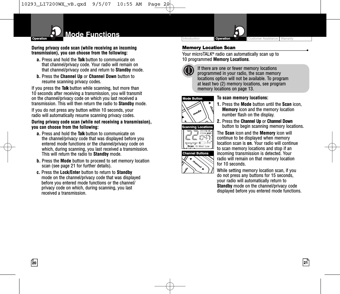 Customer Assistance WarrantyIntroduction21OperationIntro Operation CustomerAssistanceWarrantyNoticeMain IconsSecondary Icons20OperationIntro Operation CustomerAssistanceWarrantyNoticeMain IconsSecondary IconsIntro Operation CustomerAssistanceWarrantyNoticeSecondary IconsMemory Location Scan •Your microTALK®radio can automatically scan up to 10 programmed Memory Locations.If there are one or fewer memory locations programmed in your radio, the scan memory locations option will not be available. To program at least two (2) memory locations, see program memory locations on page 13.To scan memory locations:1. Press the Mode button until the Scan icon,Memoryicon and the memorylocationnumber flash on the display.2. Press the Channel Up or Channel Downbutton to begin scanning memory locations.The Scan icon and the Memory icon willcontinue to be displayed when memorylocation scan is on.Your radio will continue to scan memory locations and stop if anincoming transmission is detected. Your radio will remain on that memorylocation for 10 seconds.While setting memory location scan, if you do not press any buttons for 15 seconds, your radio will automatically return to Standby mode on the channel/privacy codedisplayed before you entered mode functions.Mode FunctionsDuring privacy code scan (while receiving an incomingtransmission), you can choose from the following:a. Press and hold the Talk button to communicate on that channel/privacy code. Your radio will remain on that channel/privacy code and return to Standby mode.b. Press the Channel Up or Channel Down button to resume scanning privacy codes.If you press the Talk button while scanning, but more than 10 seconds after receiving a transmission, you will transmit on the channel/privacy code on which you last received atransmission. This will then return the radio to Standby mode.If you do not press any button within 10 seconds, your radio will automatically resume scanning privacy codes. During privacy code scan (while not receiving a transmission), you can choose from the following:a. Press and hold the Talk button to communicate on the channel/privacy code that was displayed before youentered mode functions or the channel/privacy code on which, during scanning, you last received a transmission. This will return the radio to Standby mode.b. Press the Mode button to proceed to set memorylocationscan (see page 21 for further details).c. Press the Lock/Enter button to return to Standby mode on the channel/privacy code that was displayed before you entered mode functions or the channel/privacy code on which, during scanning, you last received a transmission.Channel ButtonsScanning LocationsMode Button10293_LI7200WX_vB.qxd  9/5/07  10:55 AM  Page 20