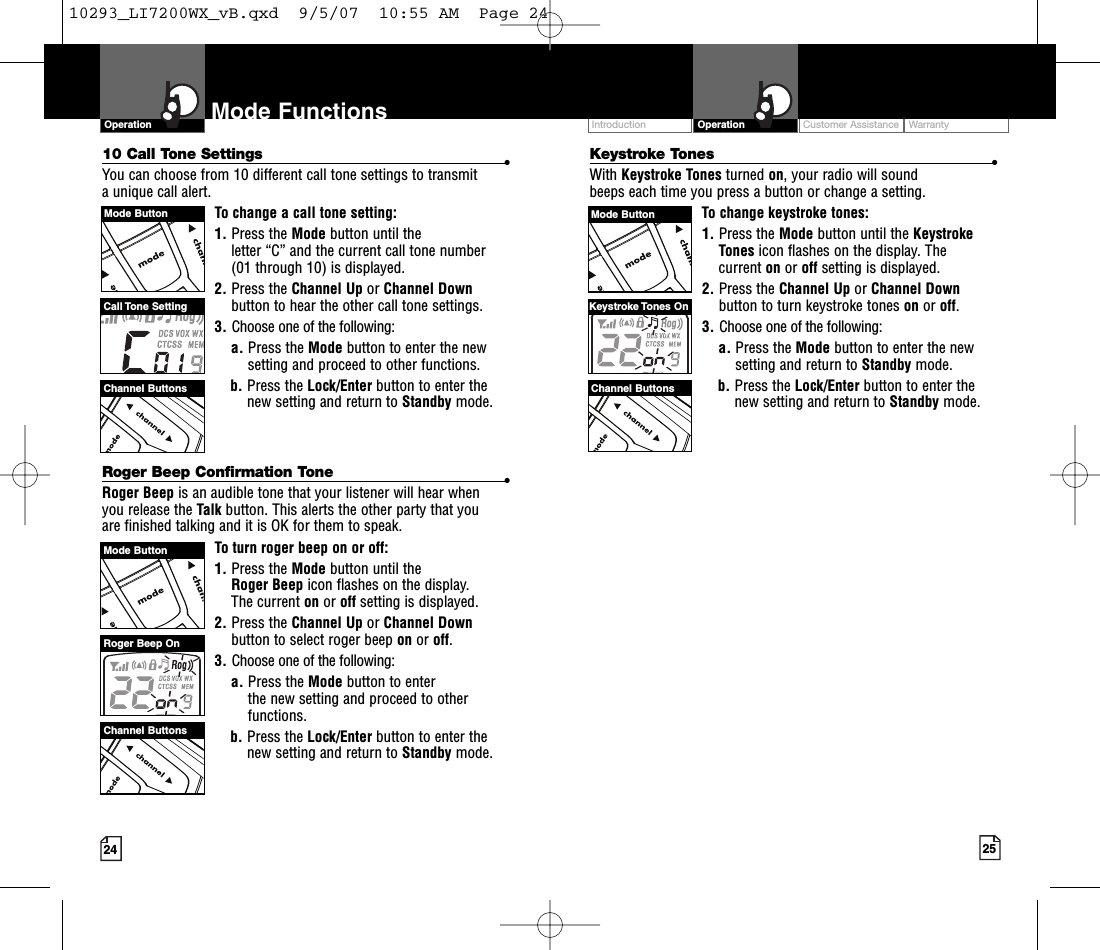 Keystroke Tones •With Keystroke Tones turned on,your radio will sound beeps each time you press a button or change a setting.To change keystroke tones:1. Press the Mode button until the KeystrokeTones icon flashes on the display. Thecurrent on or off setting is displayed.2. Press the Channel Up or Channel Downbutton to turn keystroke tones on or off.3. Choose one of the following:a. Press the Mode button to enter the newsetting and return to Standby mode.b. Press the Lock/Enter button to enter thenew setting and return to Standby mode.10 Call Tone Settings •You can choose from 10 different call tone settings to transmit aunique call alert. To change a call tone setting:1. Press the Mode button until the letter “C” and the current call tone number (01 through 10) is displayed.2. Press the Channel Up or Channel Downbutton to hear the other call tone settings.3. Choose one of the following:a. Press the Mode button to enter the newsetting and proceed to other functions.b. Press the Lock/Enter button to enter thenew setting and return to Standby mode.Roger Beep Confirmation Tone •Roger Beep is an audible tone that your listener will hear when you release the Talk button. This alerts the other party that you are finished talking and it is OK for them to speak.To turn roger beep on or off:1. Press the Mode button until the Roger Beep icon flashes on the display. The current on or off setting is displayed.2. Press the Channel Up or Channel Downbutton to select roger beep on or off.3. Choose one of the following:a. Press the Mode button to enter the new setting and proceed to otherfunctions.b. Press the Lock/Enter button to enter thenew setting and return to Standby mode.24 25Mode FunctionsOperationIntro Operation CustomerAssistanceWarrantyNoticeMain IconsSecondary IconsCustomer Assistance WarrantyIntroduction OperationIntro Operation CustomerAssistanceWarrantyNoticeMain IconsSecondary IconsChannel ButtonsRoger Beep OnChannel ButtonsKeystroke Tones OnMode ButtonMode ButtonChannel ButtonsCall Tone  SettingMode Button10293_LI7200WX_vB.qxd  9/5/07  10:55 AM  Page 24