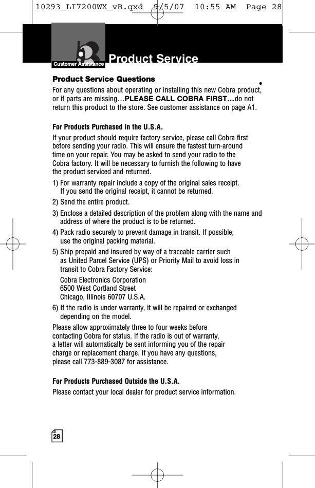 28Product ServiceIntro Operation CustomerAssistanceWarrantyNoticen IconsS ondary IconsCustomer AssistanceProduct Service Questions •For any questions about operating or installing this new Cobra product,or if parts are missing…PLEASE CALL COBRA FIRST…do notreturn this product to the store. See customer assistance on page A1.For Products Purchased in the U.S.A.If your product should require factory service, please call Cobra first before sending your radio. This will ensure the fastest turn-around time on your repair. You may be asked to send your radio to the Cobra factory. It will be necessary to furnish the following to have the product serviced and returned.1) For warranty repair include a copy of the original sales receipt. If you send the original receipt, it cannot be returned. 2) Send the entire product. 3) Enclose a detailed description of the problem along with the name andaddress of where the product is to be returned. 4) Pack radio securely to prevent damage in transit. If possible, use the original packing material. 5) Ship prepaid and insured by way of a traceable carrier such as United Parcel Service (UPS) or Priority Mail to avoid loss in transit to Cobra FactoryService: Cobra Electronics Corporation 6500 West Cortland StreetChicago, Illinois 60707 U.S.A. 6) If the radio is under warranty,it will be repaired or exchangeddepending on the model. Please allow approximately three to four weeks before contacting Cobra for status. If the radio is out of warranty, aletter will automatically be sent informing you of the repair charge or replacement charge. If you have any questions, please call 773-889-3087 for assistance.For Products Purchased Outside the U.S.A.Please contact your local dealer for product service information.10293_LI7200WX_vB.qxd  9/5/07  10:55 AM  Page 28