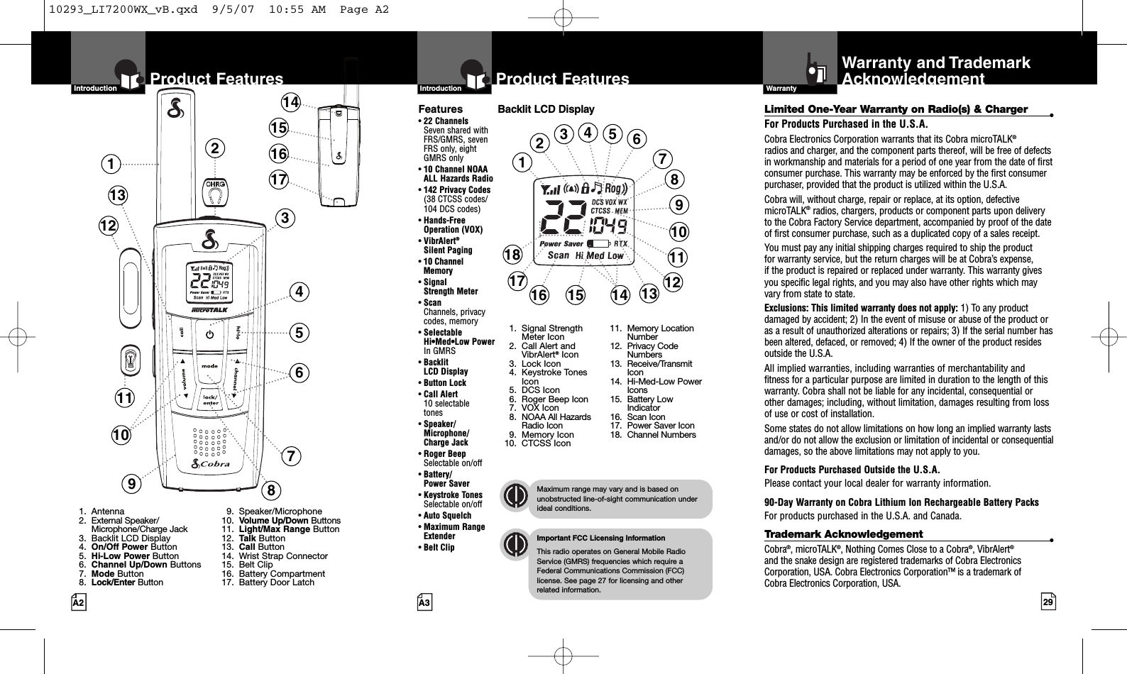 29A3Product FeaturesA2Product FeaturesIntro Operation CustomerAssistanceWarrantyNoticeMain IconsSecondary IconsIntroductionIntro Operation CustomerAssistanceWarrantyNoticeMain IconsSecondary IconsIntroductionBacklit LCD DisplayIntro Operation CustomerAssistanceWarrantyNoticeMain IconsSecondary IconsImportant FCC Licensing InformationThis radio operates on General Mobile RadioService (GMRS) frequencies which require aFederal Communications Commission (FCC)license. See page 27 for licensing and other related information.Intro Operation CustomerAssistanceWarrantyNoticeMain IconsSecondary IconsMaximum range may vary and is based onunobstructed line-of-sight communication underideal conditions.Features•22 ChannelsSeven shared withFRS/GMRS, seven FRS only, eight GMRS only•10 Channel NOAA ALL Hazards Radio•142 Privacy Codes(38 CTCSS codes/104 DCS codes)•Hands-Free Operation (VOX)•VibrAlert®Silent Paging•10 Channel Memory•Signal Strength Meter•ScanChannels, privacy codes, memory•Selectable Hi•Med•Low Power In GMRS•Backlit LCD Display•Button Lock•Call Alert 10 selectable tones•Speaker/Microphone/Charge Jack•Roger BeepSelectable on/off•Battery/Power Saver•Keystroke TonesSelectable on/off•Auto Squelch•Maximum RangeExtender•Belt ClipWarranty and TrademarkAcknowledgementWarrantyIntro Operation CustomerAssistanceWarrantyNoticeMain IconsSecondary Icons123468710121391. Antenna2. External Speaker/Microphone/Charge Jack3. Backlit LCD Display4. On/Off Power Button5. Hi-Low Power Button6. Channel Up/Down Buttons7. Mode Button8. Lock/Enter Button9. Speaker/Microphone10. Volume Up/Down Buttons11. Light/Max Range Button12. Talk Button13. Call Button14. Wrist Strap Connector15. Belt Clip16. Battery Compartment17. Battery Door Latch14151617111234691013151618 11141. Signal StrengthMeter Icon2. Call Alert andVibrAlert®Icon3. Lock Icon4. Keystroke TonesIcon5. DCS Icon6. Roger Beep Icon7. VOX Icon8. NOAA All HazardsRadio Icon9. Memory Icon10. CTCSS Icon11. Memory LocationNumber12. Privacy CodeNumbers13. Receive/TransmitIcon14. Hi-Med-Low PowerIcons15. Battery LowIndicator16. Scan Icon17. Power Saver Icon18. Channel Numbers58121775Limited One-Year Warranty on Radio(s) &amp; Charger •For Products Purchased in the U.S.A.Cobra Electronics Corporation warrants that its Cobra microTALK®radios and charger, and the component parts thereof, will be free of defectsin workmanship and materials for a period of one year from the date of firstconsumer purchase. This warranty may be enforced by the first consumerpurchaser, provided that the product is utilized within the U.S.A. Cobra will, without charge, repair or replace, at its option, defectivemicroTALK®radios, chargers, products or component parts upon deliveryto the Cobra Factory Service department, accompanied by proof of the dateof first consumer purchase, such as a duplicated copy of a sales receipt. You must pay any initial shipping charges required to ship the product for warranty service, but the return charges will be at Cobra’s expense, if the product is repaired or replaced under warranty. This warranty givesyou specific legal rights, and you may also have other rights which mayvary from state to state.Exclusions: This limited warranty does not apply: 1) Toany productdamaged by accident; 2) In the event of misuse or abuse of the product oras a result of unauthorized alterations or repairs; 3) If the serial number hasbeen altered, defaced, or removed; 4) If the owner of the product residesoutside the U.S.A.All implied warranties, including warranties of merchantability and fitness for a particular purpose are limited in duration to the length of thiswarranty. Cobra shall not be liable for any incidental, consequential orother damages; including, without limitation, damages resulting from lossof use or cost of installation. Some states do not allow limitations on how long an implied warranty lastsand/or do not allow the exclusion or limitation of incidental or consequentialdamages, so the above limitations may not apply to you.For Products Purchased Outside the U.S.A.Please contact your local dealer for warranty information.90-Day Warranty on Cobra Lithium Ion Rechargeable BatteryPacks For products purchased in the U.S.A. and Canada.Trademark Acknowledgement •Cobra®,microTALK®,Nothing Comes Close to a Cobra®,VibrAlert®and the snake design are registered trademarks of Cobra ElectronicsCorporation, USA. Cobra Electronics Corporation™ is a trademark of Cobra Electronics Corporation, USA.10293_LI7200WX_vB.qxd  9/5/07  10:55 AM  Page A2