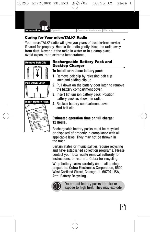 Intro Operation CustomerAssistanceWarrantyNoticeMain IconsSecondary IconsOperation Customer Assistance Warranty1Intro Operation CustomerAssistanceWarrantyNoticeMain IconsSecondary IconsIntroductionCaring for Your microTALK®Radio •Your microTALK®radio will give you years of trouble-free service if cared for properly. Handle the radio gently. Keep the radio awayfrom dust. Never put the radio in water or in a damp place. Avoid exposure to extreme temperatures.Rechargeable Battery Pack andDesktop Charger  •To install or replace battery pack:1. Remove belt clip by releasing belt clip latch and sliding clip up.2. Pull down on the battery door latch to removethe batterycompartment cover.3. Insert lithium ion battery pack. Positionbattery pack as shown in radio.4. Replace battery compartment cover and belt clip.Estimated operation time on full charge: 12 hours.Rechargeable batterypacks must be recycled or disposed of properly in compliance with allapplicable laws. They may not be thrown in the trash. Certain states or municipalities require recyclingand have established collection programs. Pleasecontact your local waste removal authority forinstructions, or return to Cobra for recycling. Wrap battery packs carefully and mail postageprepaid to: Cobra Electronics Corporation, 6500West Cortland Street, Chicago, IL 60707 USA,Attn: Battery Recycling.Do not put battery packs into fire orexpose to high heat. They may explode.Pull Down LatchRemove Belt ClipInsert Battery Pack10293_LI7200WX_vB.qxd  9/5/07  10:55 AM  Page 1