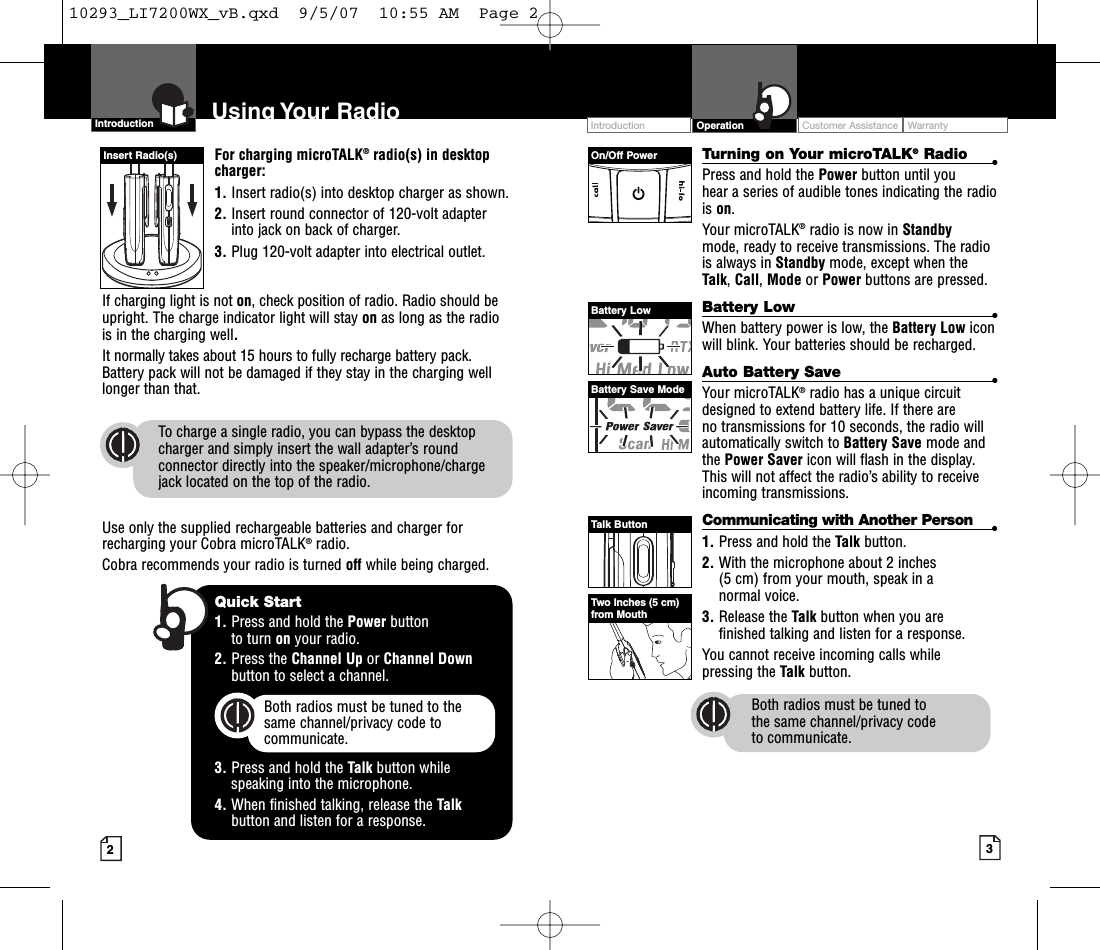 For charging microTALK®radio(s) in desktopcharger:1. Insert radio(s) into desktop charger as shown. 2. Insert round connector of 120-volt adapterinto jack on back of charger.3. Plug 120-volt adapter into electrical outlet.If charging light is not on,check position of radio. Radio should beupright. The charge indicator light will stay on as long as the radiois in the charging well.It normally takes about 15 hours to fully recharge battery pack. Battery pack will not be damaged if they stay in the charging welllonger than that. To charge a single radio, you can bypass the desktopcharger and simply insert the wall adapter’s roundconnector directly into the speaker/microphone/chargejack located on the top of the radio.Use only the supplied rechargeable batteries and charger forrecharging your Cobra microTALK®radio. Cobra recommends your radio is turned off while being charged.Intro Operation CustomerAssistanceWarrantyNoticeMain IconsSecondary Icons32Intro Operation CustomerAssistanceWarrantyNoticeMain IconsSecondary IconsTurning on Your microTALK®Radio •Press and hold the Power button until you hear a series of audible tones indicating the radiois on.Your microTALK®radio is now in Standby mode, ready to receive transmissions. The radiois always in Standby mode, except when theTalk,Call,Mode or Power buttons are pressed.Battery Low •When battery power is low, the Battery Low iconwill blink. Your batteries should be recharged.Auto Battery Save •Your microTALK®radio has a unique circuitdesigned to extend battery life. If there are no transmissions for 10 seconds, the radio willautomatically switch to BatterySave mode andthe Power Saver icon will flash in the display.This will not affect the radio’s ability to receiveincoming transmissions.Communicating with Another Person •1. Press and hold the Talk button.2. With the microphone about 2 inches (5 cm) from your mouth, speak in a normal voice.3. Release the Talk button when you are finished talking and listen for a response.You cannot receive incoming calls while pressing the Talk button.Both radios must be tuned to the same channel/privacy code to communicate.Intro Operation CustomerAssistanceWarrantyNoticeMain IconsSecondary IconsIntroduction Using Your Radio Customer Assistance WarrantyIntroduction OperationIntro Operation CustomerAssistanceWarrantyNoticeMain IconsSecondary IconsQuick Start1. Press and hold the Power button to turn on your radio.2. Press the Channel Up or Channel Downbutton to select a channel.Both radios must be tuned to the same channel/privacy code tocommunicate.3. Press and hold the Talk button while speaking into the microphone.4. When finished talking, release the Talkbutton and listen for a response.Intro Operation CustomerAssistanceWarrantyNMain IconsSecondary IconsOn/Off PowerBatteryLowBattery Save ModeTalk ButtonTwo Inches (5 cm)from MouthInsert Radio(s)10293_LI7200WX_vB.qxd  9/5/07  10:55 AM  Page 2