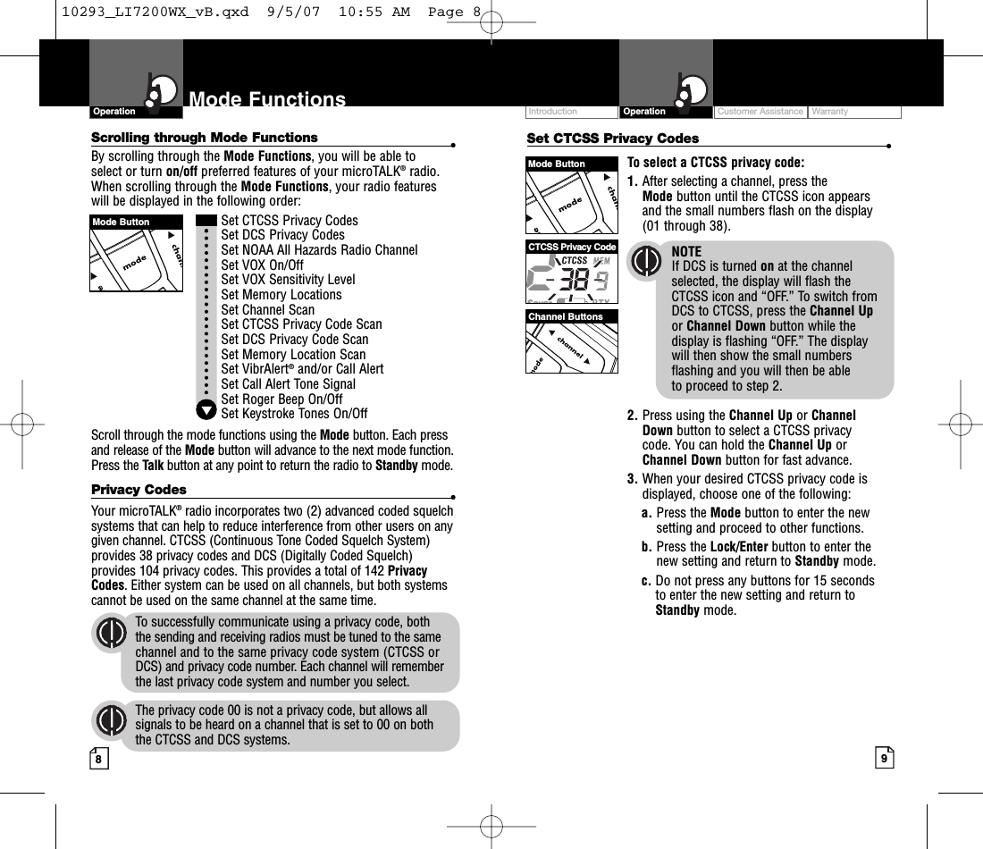 Intro Operation CustomerAssistanceWarrantyNoticeMain IconsSecondary IconsIntro Operation CustomerAssistanceWarrantyNoticeMain IconsSecondary IconsIntro Operation CustomerAssistanceWarrantyNoticeMain IconsSecondary IconsCustomer Assistance WarrantyIntroduction9OperationIntro Operation CustomerAssistanceWarrantyNoticeMain IconsSecondary Icons8Mode FunctionsScrolling through Mode Functions •By scrolling through the Mode Functions,you will be able to select or turn on/off preferred features of your microTALK®radio.When scrolling through the Mode Functions,your radio features will be displayed in the following order:Set CTCSS Privacy CodesSet DCS Privacy CodesSet NOAA All Hazards Radio ChannelSet VOX On/Off Set VOX Sensitivity LevelSet MemoryLocationsSet Channel ScanSet CTCSS Privacy Code Scan Set DCS Privacy Code Scan Set Memory Location ScanSet VibrAlert®and/or Call AlertSet Call Alert Tone SignalSet Roger Beep On/OffSet Keystroke Tones On/OffScroll through the mode functions using the Mode button. Each pressand release of the Mode button will advance to the next mode function.Press the Talk button at any point to return the radio to Standby mode.Privacy Codes •Your microTALK®radio incorporates two (2) advanced coded squelchsystems that can help to reduce interference from other users on anygiven channel. CTCSS (Continuous Tone Coded Squelch System)provides 38 privacy codes and DCS (Digitally Coded Squelch)provides 104 privacy codes. This provides a total of 142 PrivacyCodes.Either system can be used on all channels, but both systemscannot be used on the same channel at the same time.To successfully communicate using a privacy code, both the sending and receiving radios must be tuned to the samechannel and to the same privacy code system (CTCSS orDCS) and privacy code number. Each channel will rememberthe last privacy code system and number you select.The privacy code 00 is not a privacy code, but allows allsignals to be heard on a channel that is set to 00 on both the CTCSS and DCS systems.OperationIntro Operation CustomerAssistanceWarrantyNoticeMain IconsSecondary IconsSet CTCSS Privacy Codes •To select a CTCSS privacy code:1. After selecting a channel, press the Mode button until the CTCSS icon appearsand the small numbers flash on the display(01 through 38).NOTEIf DCS is turned on at the channelselected, the display will flash the CTCSS icon and “OFF.” To switch from DCS to CTCSS, press the Channel Upor Channel Down button while thedisplay is flashing “OFF.” The display will then show the small numbersflashing and you will then be able to proceed to step 2.2. Press using the Channel Up or Channel Down button to select a CTCSS privacy code. You can hold the Channel Up orChannel Down button for fast advance.3. When your desired CTCSS privacy code isdisplayed, choose one of the following:a. Press the Mode button to enter the newsetting and proceed to other functions.b. Press the Lock/Enter button to enter thenew setting and return to Standby mode.c. Do not press any buttons for 15 seconds to enter the new setting and return toStandby mode.Mode ButtonChannel ButtonsCTCSS Privacy CodeMode Button10293_LI7200WX_vB.qxd  9/5/07  10:55 AM  Page 8