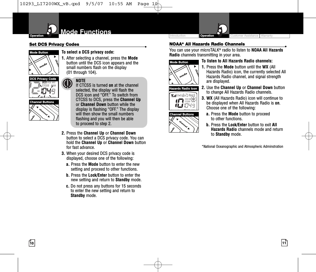 Intro Operation CustomerAssistanceWarrantyNoticeMain IconsSecondary IconsCustomer Assistance WarrantyIntroduction OperationIntro Operation CustomerAssistanceWarrantyNoticeMain IconsSecondary Icons10Mode FunctionsOperationIntro Operation CustomerAssistanceWarrantyNoticeMain IconsSecondary Icons11Set DCS Privacy Codes •To select a DCS privacy code:1. After selecting a channel, press the Modebutton until the DCS icon appears and thesmall numbers flash on the display(01 through 104).NOTEIf CTCSS is turned on at the channelselected, the display will flash the DCS icon and “OFF.” To switch from CTCSS to DCS, press the Channel Upor Channel Down button while thedisplay is flashing “OFF.” The display will then show the small numbersflashing and you will then be able to proceed to step 2.2. Press the Channel Up or Channel Downbutton to select a DCS privacy code. You canhold the Channel Up or Channel Down buttonfor fast advance.3. When your desired DCS privacy code isdisplayed, choose one of the following:a. Press the Mode button to enter the newsetting and proceed to other functions.b. Press the Lock/Enter button to enter thenew setting and return to Standby mode.c. Do not press any buttons for 15 seconds to enter the new setting and return toStandby mode.NOAA* All Hazards Radio Channels •You can use your microTALK®radio to listen to NOAA All HazardsRadio channels transmitting in your area.To listen to All Hazards Radio channels:1. Press the Mode button until the WX (AllHazards Radio) icon, the currently selected AllHazards Radio channel, and signal strengthare displayed.2. Use the Channel Up or Channel Down buttonto change All Hazards Radio channels.3. WX (All Hazards Radio) icon will continue tobe displayed when All Hazards Radio is on.Choose one of the following:a. Press the Mode button to proceed to other functions.b. Press the Lock/Enter button to exit AllHazards Radio channels mode and returnto Standby mode.*National Oceanographic and Atmospheric AdminstrationChannel ButtonsDCS Privacy CodeChannel ButtonsHazards Radio IconMode ButtonMode Button10293_LI7200WX_vB.qxd  9/5/07  10:55 AM  Page 10