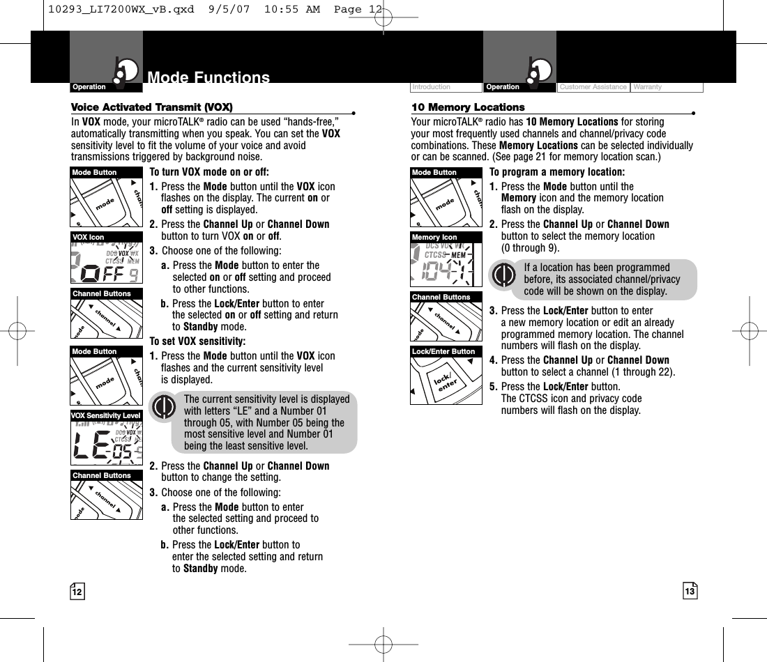 Customer Assistance WarrantyIntroduction13OperationIntro Operation CustomerAssistanceWarrantyNoticeMain IconsSecondary Icons12Mode FunctionsOperationIntro Operation CustomerAssistanceWarrantyNoticeMain IconsSecondary IconsIntro Operation CustomerAssistanceWarrantyNoticeMain IconsSecondary Icons10 Memory Locations •Your microTALK®radio has 10 Memory Locations for storing your most frequently used channels and channel/privacy codecombinations. These Memory Locations can be selected individuallyor can be scanned. (See page 21 for memory location scan.)To program a memory location:1. Press the Mode button until the Memoryicon and the memorylocation flash on the display.2. Press the Channel Up or Channel Downbutton to select the memory location (0 through 9).If a location has been programmedbefore, its associated channel/privacycode will be shown on the display.3. Press the Lock/Enter button to enter anew memory location or edit an alreadyprogrammed memory location. The channelnumbers will flash on the display.4. Press the Channel Up or Channel Downbutton to select a channel (1 through 22).5. Press the Lock/Enter button. The CTCSS icon and privacy code numbers will flash on the display.Intro Operation CustomerAssistanceWarrantyNoticeMain IconsSecondary IconsVoice Activated Transmit (VOX) •In VOX mode, your microTALK®radio can be used “hands-free,”automatically transmitting when you speak. You can set the VOXsensitivity level to fit the volume of your voice and avoidtransmissions triggered by background noise. To turn VOX mode on or off:1. Press the Mode button until the VOX iconflashes on the display.The current on or off setting is displayed.2. Press the Channel Up or Channel Downbutton to turn VOX on or off.3. Choose one of the following:a. Press the Mode button to enter theselected on or off setting and proceedto other functions.  b. Press the Lock/Enter button to enter the selected on or off setting and return to Standby mode. Toset VOX sensitivity:1. Press the Mode button until the VOX iconflashes and the current sensitivity level is displayed. The current sensitivity level is displayedwith letters “LE” and a Number 01through 05, with Number 05 being themost sensitive level and Number 01 being the least sensitive level.2. Press the Channel Up or Channel Downbutton to change the setting.3. Choose one of the following:a. Press the Mode button to enter the selected setting and proceed to other functions.b. Press the Lock/Enter button to enter the selected setting and return to Standby mode.Channel ButtonsChannel ButtonsVOX IconVOX Sensitivity LevelChannel ButtonsMemory IconMode Button Mode ButtonMode Button Lock/Enter Button10293_LI7200WX_vB.qxd  9/5/07  10:55 AM  Page 12
