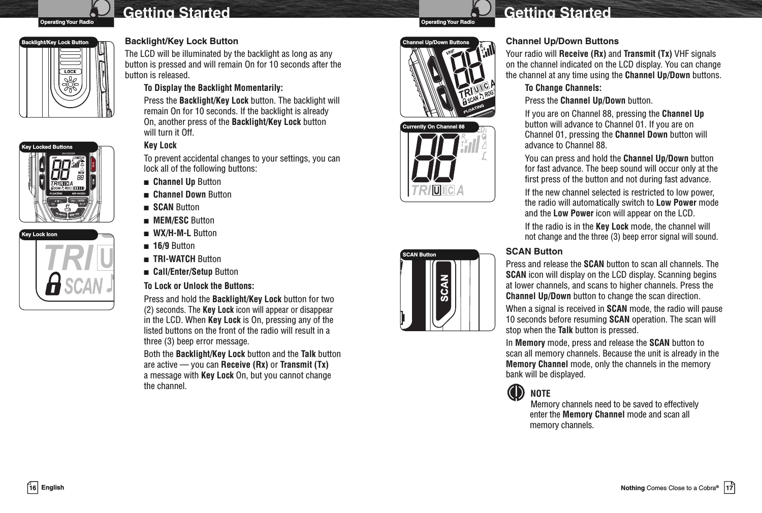 VHF Marine Radio ProtocolsOperating Your Radio17Nothing Comes Close to a Cobra®Getting StartedChannel Up/Down ButtonsYour radio will Receive (Rx) and Transmit (Tx) VHF signalson the channel indicated on the LCD display. You can changethe channel at any time using the Channel Up/Down buttons.To Change Channels:Press the Channel Up/Down button.If you are on Channel 88, pressing the Channel Upbutton will advance to Channel 01. If you are onChannel 01, pressing the Channel Down button willadvance to Channel 88.You can press and hold the Channel Up/Down buttonfor fast advance. The beep sound will occur only at thefirst press of the button and not during fast advance.If the new channel selected is restricted to low power,the radio will automatically switch to Low Power modeand the Low Power icon will appear on the LCD.If the radio is in the Key Lock mode, the channel willnot change and the three (3) beep error signal will sound.SCAN ButtonPress and release the SCAN button to scan all channels. TheSCAN icon will display on the LCD display. Scanning beginsat lower channels, and scans to higher channels. Press theChannel Up/Down button to change the scan direction.When a signal is received in SCAN mode, the radio will pause10 seconds before resuming SCAN operation. The scan willstop when the Talk button is pressed.In Memory mode, press and release the SCAN button toscan all memory channels. Because the unit is already in theMemory Channel mode, only the channels in the memorybank will be displayed.NOTEMemory channels need to be saved to effectivelyenter the Memory Channel mode and scan allmemory channels.SCAN ButtonChannel Up/Down ButtonsCurrently On Channel 88VHF Marine Radio ProtocolsOperating Your Radio16 EnglishGetting StartedBacklight/Key Lock ButtonThe LCD will be illuminated by the backlight as long as anybutton is pressed and will remain On for 10 seconds after thebutton is released.To Display the Backlight Momentarily:Press the Backlight/Key Lock button. The backlight willremain On for 10 seconds. If the backlight is alreadyOn, another press of the Backlight/Key Lock buttonwill turn it Off.Key LockTo prevent accidental changes to your settings, you canlock all of the following buttons:■Channel Up Button■Channel Down Button■SCAN Button■MEM/ESC Button■WX/H-M-L Button■16/9 Button■TRI-WATCH Button■Call/Enter/Setup ButtonTo Lock or Unlock the Buttons:Press and hold the Backlight/Key Lock button for two(2) seconds. The Key Lock icon will appear or disappearin the LCD. When Key Lock is On, pressing any of thelisted buttons on the front of the radio will result in athree (3) beep error message.Both the Backlight/Key Lock button and the Talk buttonare active — you can Receive (Rx) or Transmit (Tx)a message with Key Lock On, but you cannot changethe channel.Backlight/Key Lock ButtonKey Locked ButtonsKey Lock Icon