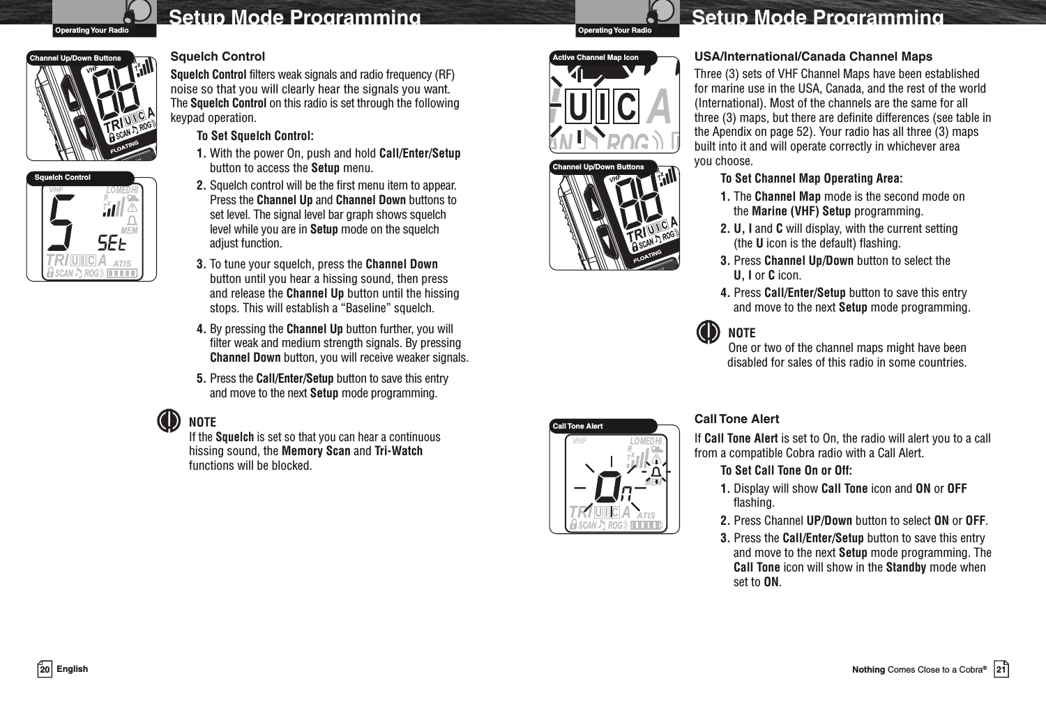 VHF Marine Radio ProtocolsOperating Your Radio21Nothing Comes Close to a Cobra®Setup Mode ProgrammingUSA/International/Canada Channel MapsThree (3) sets of VHF Channel Maps have been establishedfor marine use in the USA, Canada, and the rest of the world(International). Most of the channels are the same for allthree (3) maps, but there are definite differences (see table inthe Apendix on page 52). Your radio has all three (3) mapsbuilt into it and will operate correctly in whichever areayou choose.To Set Channel Map Operating Area:1. The Channel Map mode is the second mode onthe Marine (VHF) Setup programming.2. U, I and Cwill display, with the current setting(the Uicon is the default) flashing.3. Press Channel Up/Down button to select theU, I or Cicon.4. Press Call/Enter/Setup button to save this entryand move to the next Setup mode programming.NOTEOne or two of the channel maps might have beendisabled for sales of this radio in some countries.Call Tone AlertIf Call Tone Alert is set to On, the radio will alert you to a callfrom a compatible Cobra radio with a Call Alert.To Set Call Tone On or Off:1. Display will show Call Tone icon and ON or OFFflashing.2. Press Channel UP/Down button to select ON or OFF.3. Press the Call/Enter/Setup button to save this entryand move to the next Setup mode programming. TheCall Tone icon will show in the Standby mode whenset to ON.Call Tone AlertVHF Marine Radio ProtocolsOperating Your Radio20 EnglishSetup Mode ProgrammingActive Channel Map IconChannel Up/Down ButtonsSquelch ControlSquelch Control filters weak signals and radio frequency (RF)noise so that you will clearly hear the signals you want.The Squelch Control on this radio is set through the followingkeypad operation.To Set Squelch Control:1. With the power On, push and hold Call/Enter/Setupbutton to access the Setup menu.2. Squelch control will be the first menu item to appear.Press the Channel Up and Channel Down buttons toset level. The signal level bar graph shows squelchlevel while you are in Setup mode on the squelchadjust function.3. To tune your squelch, press the Channel Downbutton until you hear a hissing sound, then pressand release the Channel Up button until the hissingstops. This will establish a “Baseline” squelch.4. By pressing the Channel Up button further, you willfilter weak and medium strength signals. By pressingChannel Down button, you will receive weaker signals.5. Press the Call/Enter/Setup button to save this entryand move to the next Setup mode programming.NOTEIf the Squelch is set so that you can hear a continuoushissing sound, the Memory Scan and Tri-Watchfunctions will be blocked.Squelch ControlChannel Up/Down Buttons
