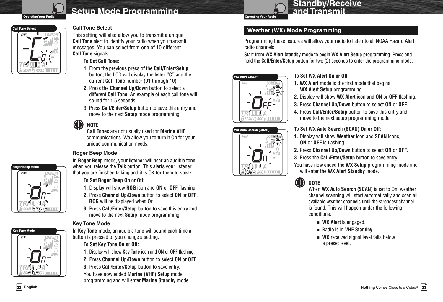 23Nothing Comes Close to a Cobra®Roger Beep ModeCall Tone SelectVHF Marine Radio ProtocolsOperating Your Radio22 EnglishSetup Mode ProgrammingCall Tone SelectThis setting will also allow you to transmit a uniqueCall Tone alert to identify your radio when you transmitmessages. You can select from one of 10 differentCall Tone signals.To Set Call Tone:1. From the previous press of the Call/Enter/Setupbutton, the LCD will display the letter “C” and thecurrent Call Tone number (01 through 10).2. Press the Channel Up/Down button to select adifferent Call Tone. An example of each call tone willsound for 1.5 seconds.3. Press Call/Enter/Setup button to save this entry andmove to the next Setup mode programming.NOTECall Tones are not usually used for Marine VHFcommunications. We allow you to turn it On for yourunique communication needs.Roger Beep ModeIn Roger Beep mode, your listener will hear an audible tonewhen you release the Talk button. This alerts your listenerthat you are finished talking and it is OK for them to speak.To Set Roger Beep On or Off:1. Display will show ROG icon and ON or OFF flashing.2. Press Channel Up/Down button to select ON or OFF.ROG will be displayed when On.3. Press Call/Enter/Setup button to save this entry andmove to the next Setup mode programming.Key Tone ModeIn Key Tone mode, an audible tone will sound each time abutton is pressed or you change a setting.To Set Key Tone On or Off:1.Display will show Key Tone icon and ON or OFF flashing.2. Press Channel Up/Down button to select ON or OFF.3. Press Call/Enter/Setup button to save entry.You have now ended Marine (VHF) Setup modeprogramming and will enter Marine Standby mode.VHF Marine Radio ProtocolsOperating Your RadioStandby/Receiveand TransmitProgramming these features will allow your radio to listen to all NOAA Hazard Alertradio channels.Start from WX Alert Standby mode to begin WX Alert Setup programming. Press andhold the Call/Enter/Setup button for two (2) seconds to enter the programming mode.To Set WX Alert On or Off:1. WX Alert mode is the first mode that beginsWX Alert Setup programming.2. Display will show WX Alert icon and ON or OFF flashing.3. Press Channel Up/Down button to select ON or OFF.4. Press Call/Enter/Setup button to save this entry andmove to the next setup programming mode.To Set WX Auto Search (SCAN) On or Off:1. Display will show Weather icon and SCAN icons,ON or OFF is flashing.2. Press Channel Up/Down button to select ON or OFF.3. Press the Call/Enter/Setup button to save entry.You have now ended the WX Setup programming mode andwill enter the WX Alert Standby mode.NOTEWhen WX Auto Search (SCAN) is set to On, weatherchannel scanning will start automatically and scan allavailable weather channels until the strongest channelis found. This will happen under the followingconditions:■WX Alert is engaged.■Radio is in VHF Standby.■WX received signal level falls belowa preset level.Weather (WX) Mode ProgrammingWX Alert On/OffWX Auto Search (SCAN)Key Tone Mode