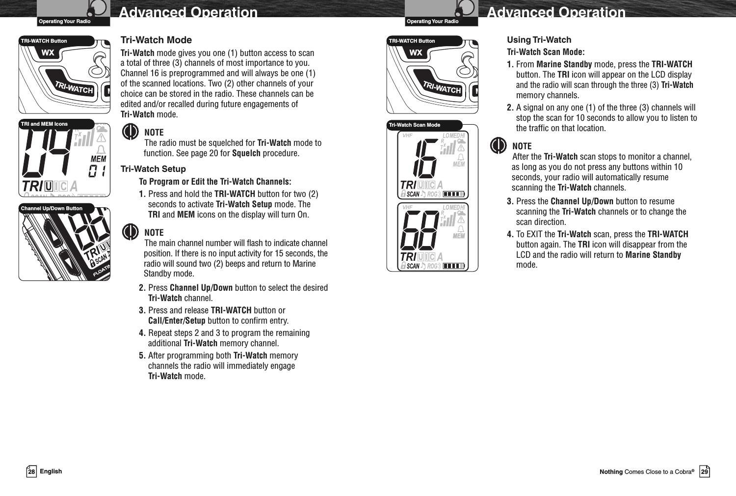 VHF Marine Radio ProtocolsOperating Your Radio29Nothing Comes Close to a Cobra®Advanced OperationUsing Tri-WatchTri-Watch Scan Mode:1. From Marine Standby mode, press the TRI-WATCHbutton. The TRI icon will appear on the LCD displayand the radio will scan through the three (3) Tri-Watchmemory channels.2. A signal on any one (1) of the three (3) channels willstop the scan for 10 seconds to allow you to listen tothe traffic on that location.NOTEAfter the Tri-Watch scan stops to monitor a channel,as long as you do not press any buttons within 10seconds, your radio will automatically resumescanning the Tri-Watch channels.3. Press the Channel Up/Down button to resumescanning the Tri-Watch channels or to change thescan direction.4. To EXIT the Tri-Watch scan, press the TRI-WATCHbutton again. The TRI icon will disappear from theLCD and the radio will return to Marine Standbymode.TRI-WATCH ButtonTri-Watch Scan ModeVHF Marine Radio ProtocolsOperating Your Radio28 EnglishAdvanced OperationTri-Watch ModeTri-Watch mode gives you one (1) button access to scana total of three (3) channels of most importance to you.Channel 16 is preprogrammed and will always be one (1)of the scanned locations. Two (2) other channels of yourchoice can be stored in the radio. These channels can beedited and/or recalled during future engagements ofTri-Watch mode.NOTEThe radio must be squelched for Tri-Watch mode tofunction. See page 20 for Squelch procedure.Tri-Watch SetupTo Program or Edit the Tri-Watch Channels:1. Press and hold the TRI-WATCH button for two (2)seconds to activate Tri-Watch Setup mode. TheTRI and MEM icons on the display will turn On.NOTEThe main channel number will flash to indicate channelposition. If there is no input activity for 15 seconds, theradio will sound two (2) beeps and return to MarineStandby mode.2. Press Channel Up/Down button to select the desiredTri-Watch channel.3. Press and release TRI-WATCH button orCall/Enter/Setup button to confirm entry.4. Repeat steps 2 and 3 to program the remainingadditional Tri-Watch memory channel.5. After programming both Tri-Watch memorychannels the radio will immediately engageTri-Watch mode.TRI-WATCH ButtonTRI and MEM IconsChannel Up/Down Button