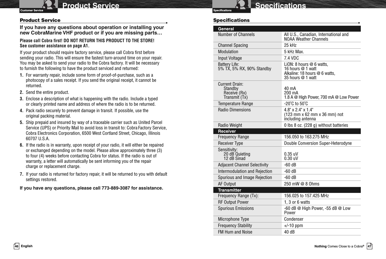 Introduction47Nothing Comes Close to a Cobra®SpecificationsSpecifications46 EnglishSpecifications •GeneralNumber of Channels All U.S., Canadian, International andNOAA Weather ChannelsChannel Spacing 25 kHzModulation 5 kHz Max.Input Voltage 7.4 VDCBattery Life: LiON: 8 hours @ 6 watts,5% TX, 5% RX, 90% Standby 16 hours @ 1 wattAlkaline: 18 hours @ 6 watts,35 hours @ 1 wattCurrent Drain:Standby 40 mAReceive (Rx) 200 mATransmit (Tx) 1.8 A @ High Power, 700 mA @ Low PowerTemperature Range -20˚C to 50˚CRadio Dimensions 4.8&quot; x 2.4&quot; x 1.4&quot;(123 mm x 62 mm x 36 mm) notincluding antennaRadio Weight 0 lbs 8 oz. (228 g) without batteriesReceiverFrequency Range 156.050 to 163.275 MHzReceiver Type Double Conversion Super-HeterodyneSensitivity:20 dB Quieting 0.35 uV12 dB Sinad 0.30 uVAdjacent Channel Selectivity -60 dBIntermodulation and Rejection -60 dBSpurious and Image Rejection -60 dBAF Output 250 mW @ 8 OhmsTransmitterFrequency Range (Tx): 156.025 to 157.425 MHzRF Output Power 1, 3 or 6 wattsSpurious Emissions -60 dB @ High Power, -55 dB @ LowPowerMicrophone Type CondenserFrequency Stability +/-10 ppmFM Hum and Noise 40 dBVHF Marine Radio Protocols Product ServiceProduct Service •If you have any questions about operation or installing yournew CobraMarine VHF product or if you are missing parts…Please call Cobra first! DO NOT RETURN THIS PRODUCT TO THE STORE!See customer assistance on page A1.If your product should require factory service, please call Cobra first beforesending your radio. This will ensure the fastest turn-around time on your repair.You may be asked to send your radio to the Cobra factory. It will be necessaryto furnish the following to have the product serviced and returned:1. For warranty repair, include some form of proof-of-purchase, such as aphotocopy of a sales receipt. If you send the original receipt, it cannot bereturned.2. Send the entire product.3. Enclose a description of what is happening with the radio. Include a typedor clearly printed name and address of where the radio is to be returned.4. Pack radio securely to prevent damage in transit. If possible, use theoriginal packing material.5. Ship prepaid and insured by way of a traceable carrier such as United ParcelService (UPS) or Priority Mail to avoid loss in transit to: Cobra Factory Service,Cobra Electronics Corporation, 6500 West Cortland Street, Chicago, Illinois60707 U.S.A.6. If the radio is in warranty, upon receipt of your radio, it will either be repairedor exchanged depending on the model. Please allow approximately three (3)to four (4) weeks before contacting Cobra for status. If the radio is out ofwarranty, a letter will automatically be sent informing you of the repaircharge or replacement charge.7. If your radio is returned for factory repair, it will be returned to you with defaultsettings restored.If you have any questions, please call 773-889-3087 for assistance.Customer Service