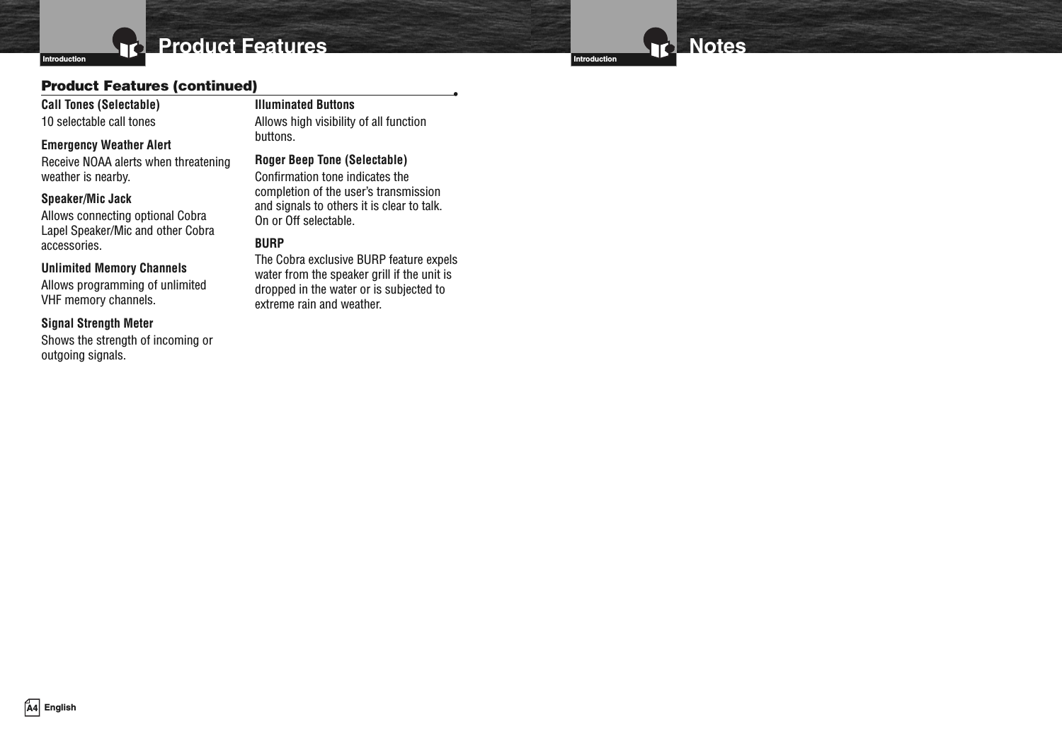 Introduction NotesProduct FeaturesIntroductionCall Tones (Selectable)10 selectable call tonesEmergency Weather AlertReceive NOAA alerts when threateningweather is nearby.Speaker/Mic JackAllows connecting optional CobraLapel Speaker/Mic and other Cobraaccessories.Unlimited Memory ChannelsAllows programming of unlimitedVHF memory channels.Signal Strength MeterShows the strength of incoming oroutgoing signals.Illuminated ButtonsAllows high visibility of all functionbuttons.Roger Beep Tone (Selectable)Confirmation tone indicates thecompletion of the user’s transmissionand signals to others it is clear to talk.On or Off selectable.BURPThe Cobra exclusive BURP feature expelswater from the speaker grill if the unit isdropped in the water or is subjected toextreme rain and weather.Product Features (continued) •A4 English