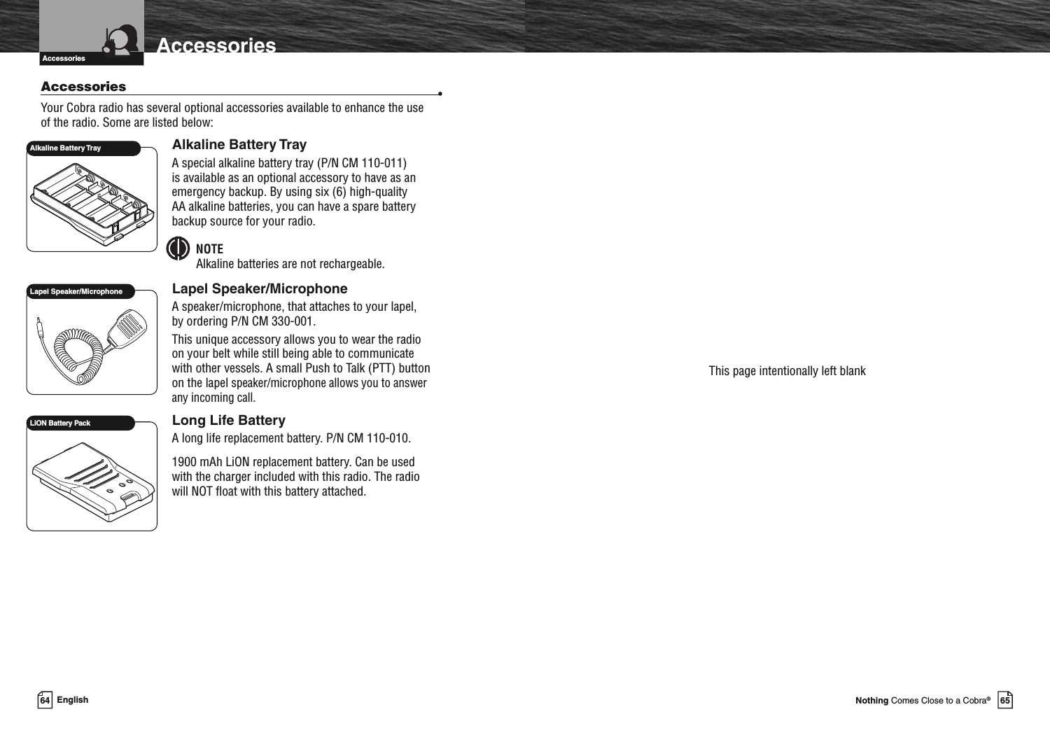 Introduction AccessoriesAccessories •Your Cobra radio has several optional accessories available to enhance the useof the radio. Some are listed below:Alkaline Battery TrayA special alkaline battery tray (P/N CM 110-011)is available as an optional accessory to have as anemergency backup. By using six (6) high-qualityAA alkaline batteries, you can have a spare batterybackup source for your radio.NOTEAlkaline batteries are not rechargeable.Lapel Speaker/MicrophoneA speaker/microphone, that attaches to your lapel,by ordering P/N CM 330-001.This unique accessory allows you to wear the radioon your belt while still being able to communicatewith other vessels. A small Push to Talk (PTT) buttonon the lapelspeaker/microphone allows you to answerany incoming call.Long Life BatteryA long life replacement battery. P/N CM 110-010.1900 mAh LiON replacement battery. Can be usedwith the charger included with this radio. The radiowill NOT float with this battery attached.Lapel Speaker/MicrophoneAlkaline Battery TrayAccessories64 English 65Nothing Comes Close to a Cobra®This page intentionally left blankLiON Battery Pack