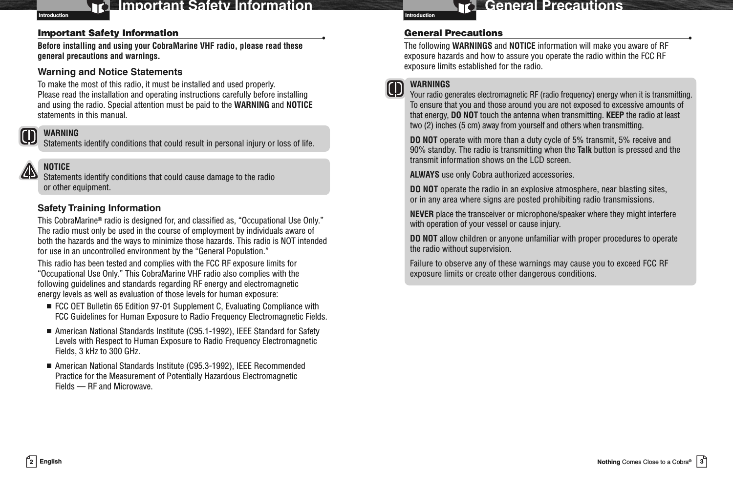 3Nothing Comes Close to a Cobra®General PrecautionsGeneral Precautions •The following WARNINGS and NOTICE information will make you aware of RFexposure hazards and how to assure you operate the radio within the FCC RFexposure limits established for the radio.WARNINGSYour radio generates electromagnetic RF (radio frequency) energy when it is transmitting.To ensure that you and those around you are not exposed to excessive amounts ofthat energy, DO NOT touch the antenna when transmitting. KEEP the radio at leasttwo (2) inches (5 cm) away from yourself and others when transmitting.DO NOT operate with more than a duty cycle of 5% transmit, 5% receive and90% standby. The radio is transmitting when the Talk button is pressed and thetransmit information shows on the LCD screen.ALWAYS use only Cobra authorized accessories.DO NOT operate the radio in an explosive atmosphere, near blasting sites,or in any area where signs are posted prohibiting radio transmissions.NEVER place the transceiver or microphone/speaker where they might interferewith operation of your vessel or cause injury.DO NOT allow children or anyone unfamiliar with proper procedures to operatethe radio without supervision.Failure to observe any of these warnings may cause you to exceed FCC RFexposure limits or create other dangerous conditions.Introduction2EnglishImportant Safety InformationIntroductionImportant Safety Information •Before installing and using your CobraMarine VHF radio, please read thesegeneral precautions and warnings.Warning and Notice StatementsTo make the most of this radio, it must be installed and used properly.Please read the installation and operating instructions carefully before installingand using the radio. Special attention must be paid to the WARNING and NOTICEstatements in this manual.WARNINGStatements identify conditions that could result in personal injury or loss of life.NOTICEStatements identify conditions that could cause damage to the radioor other equipment.Safety Training InformationThis CobraMarine®radio is designed for, and classified as, “Occupational Use Only.”The radio must only be used in the course of employment by individuals aware ofboth the hazards and the ways to minimize those hazards. This radio is NOT intendedfor use in an uncontrolled environment by the “General Population.”This radio has been tested and complies with the FCC RF exposure limits for“Occupational Use Only.” This CobraMarine VHF radio also complies with thefollowing guidelines and standards regarding RF energy and electromagneticenergy levels as well as evaluation of those levels for human exposure:■FCC OET Bulletin 65 Edition 97-01 Supplement C, Evaluating Compliance withFCC Guidelines for Human Exposure to Radio Frequency Electromagnetic Fields.■American National Standards Institute (C95.1-1992), IEEE Standard for SafetyLevels with Respect to Human Exposure to Radio Frequency ElectromagneticFields, 3 kHz to 300 GHz.■American National Standards Institute (C95.3-1992), IEEE RecommendedPractice for the Measurement of Potentially Hazardous ElectromagneticFields — RF and Microwave.Introduction