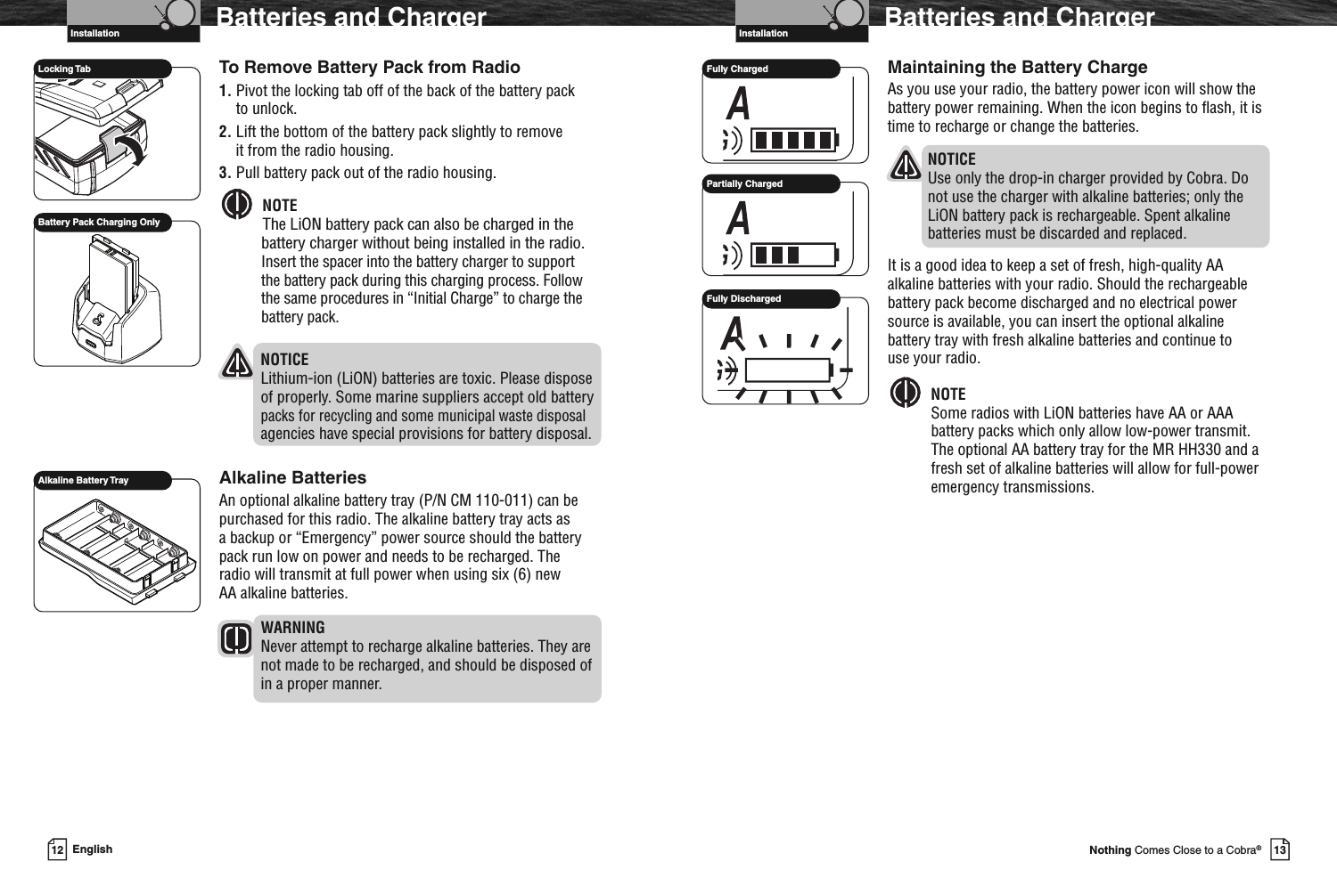 VHF Marine Radio ProtocolsInstallation13Nothing Comes Close to a Cobra®Maintaining the Battery ChargeAs you use your radio, the battery power icon will show thebattery power remaining. When the icon begins to flash, it istime to recharge or change the batteries.NOTICEUse only the drop-in charger provided by Cobra. Donot use the charger with alkaline batteries; only theLiON battery pack is rechargeable. Spent alkalinebatteries must be discarded and replaced.It is a good idea to keep a set of fresh, high-quality AAalkaline batteries with your radio. Should the rechargeablebattery pack become discharged and no electrical powersource is available, you can insert the optional alkalinebattery tray with fresh alkaline batteries and continue touse your radio.NOTESome radios with LiON batteries have AA or AAAbattery packs which only allow low-power transmit.The optional AA battery tray for the MR HH330 and afresh set of alkaline batteries will allow for full-poweremergency transmissions.Batteries and ChargerFully ChargedPartially ChargedFully DischargedVHF Marine Radio ProtocolsInstallation12 EnglishBatteries and ChargerTo Remove Battery Pack from Radio1. Pivot the locking tab off of the back of the battery packto unlock.2. Lift the bottom of the battery pack slightly to removeit from the radio housing.3. Pull battery pack out of the radio housing.NOTEThe LiON battery pack can also be charged in thebattery charger without being installed in the radio.Insert the spacer into the battery charger to supportthe battery pack during this charging process. Followthe same procedures in “Initial Charge” to charge thebattery pack.NOTICELithium-ion (LiON) batteries are toxic. Please disposeof properly. Some marine suppliers accept old batterypacks for recycling and some municipal waste disposalagencies have special provisions for battery disposal.Alkaline BatteriesAn optional alkaline battery tray (P/N CM 110-011) can bepurchased for this radio. The alkaline battery tray acts asa backup or “Emergency” power source should the batterypack run low on power and needs to be recharged. Theradio will transmit at full power when using six (6) newAA alkaline batteries.WARNINGNever attempt to recharge alkaline batteries. They arenot made to be recharged, and should be disposed ofin a proper manner.Locking TabAlkaline Battery TrayBattery Pack Charging Only