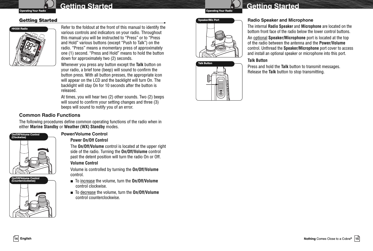 VHF Marine Radio ProtocolsOperating Your Radio15Nothing Comes Close to a Cobra®Getting StartedRadio Speaker and MicrophoneThe internal Radio Speaker and Microphone are located on thebottom front face of the radio below the lower control buttons.An optional Speaker/Microphone port is located at the topof the radio between the antenna and the Power/Volumecontrol. Unthread the Speaker/Microphone port cover to accessand install an optional speaker or microphone into this port.Talk ButtonPress and hold the Talk button to transmit messages.Release the Talk button to stop transmitting.Speaker/Mic PortTalk ButtonVHF Marine Radio ProtocolsOperating Your Radio14 EnglishGetting StartedGetting Started •Refer to the foldout at the front of this manual to identify thevarious controls and indicators on your radio. Throughoutthis manual you will be instructed to “Press” or to “Pressand Hold” various buttons (except “Push to Talk”) on theradio. “Press” means a momentary press of approximatelyone (1) second. “Press and Hold” means to hold the buttondown for approximately two (2) seconds.Whenever you press any button except the Talk button onyour radio, a brief tone (beep) will sound to confirm thebutton press. With all button presses, the appropriate iconwill appear on the LCD and the backlight will turn On. Thebacklight will stay On for 10 seconds after the button isreleased.At times, you will hear two (2) other sounds. Two (2) beepswill sound to confirm your setting changes and three (3)beeps will sound to notify you of an error.Common Radio FunctionsThe following procedures define common operating functions of the radio when ineither Marine Standby or Weather (WX) Standby modes.Power/Volume ControlPower On/Off ControlThe On/Off/Volume control is located at the upper rightside of the radio. Turning the On/Off/Volume controlpast the detent position will turn the radio On or Off.Volume ControlVolume is controlled by turning the On/Off/Volumecontrol.■To increase the volume, turn the On/Off/Volumecontrol clockwise.■To decrease the volume, turn the On/Off/Volumecontrol counterclockwise.On/Off/Volume Control(Counterclockwise)On/Off/Volume Control(Clockwise)HH330 Radio