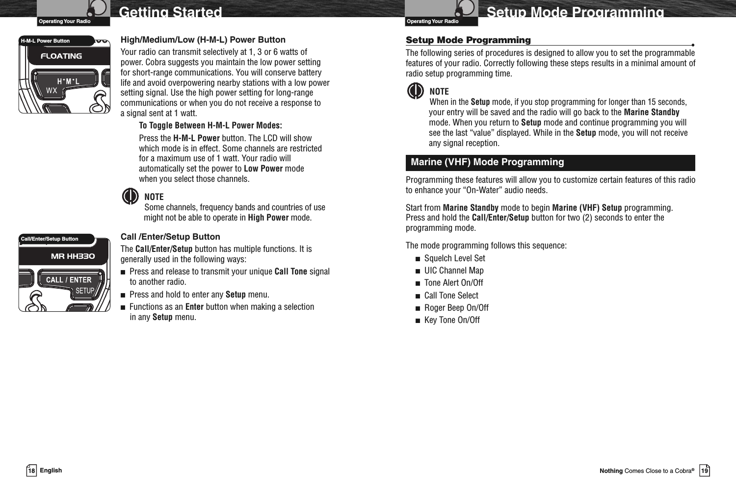 VHF Marine Radio Protocols19Nothing Comes Close to a Cobra®Setup Mode ProgrammingSetup Mode Programming •The following series of procedures is designed to allow you to set the programmablefeatures of your radio. Correctly following these steps results in a minimal amount ofradio setup programming time.NOTEWhen in the Setup mode, if you stop programming for longer than 15 seconds,your entry will be saved and the radio will go back to the Marine Standbymode. When you return to Setup mode and continue programming you willsee the last “value” displayed. While in the Setup mode, you will not receiveany signal reception.Programming these features will allow you to customize certain features of this radioto enhance your “On-Water” audio needs.Start from Marine Standby mode to begin Marine (VHF) Setup programming.Press and hold the Call/Enter/Setup button for two (2) seconds to enter theprogramming mode.The mode programming follows this sequence:■Squelch Level Set■UIC Channel Map■Tone Alert On/Off■Call Tone Select■Roger Beep On/Off■Key Tone On/OffMarine (VHF) Mode ProgrammingVHF Marine Radio Protocols18 EnglishGetting StartedHigh/Medium/Low (H-M-L) Power ButtonYour radio can transmit selectively at 1, 3 or 6 watts ofpower. Cobra suggests you maintain the low power settingfor short-range communications. You will conserve batterylife and avoid overpowering nearby stations with a low powersetting signal. Use the high power setting for long-rangecommunications or when you do not receive a response toa signal sent at 1 watt.To Toggle Between H-M-L Power Modes:Press the H-M-L Power button. The LCD will showwhich mode is in effect. Some channels are restrictedfor a maximum use of 1 watt. Your radio willautomatically set the power to Low Power modewhen you select those channels.NOTESome channels, frequency bands and countries of usemight not be able to operate in High Power mode.Call /Enter/Setup ButtonThe Call/Enter/Setup button has multiple functions. It isgenerally used in the following ways:■Press and release to transmit your unique Call Tone signalto another radio.■Press and hold to enter any Setup menu.■Functions as an Enter button when making a selectionin any Setup menu.H-M-L Power ButtonCall/Enter/Setup ButtonOperating Your RadioOperating Your Radio