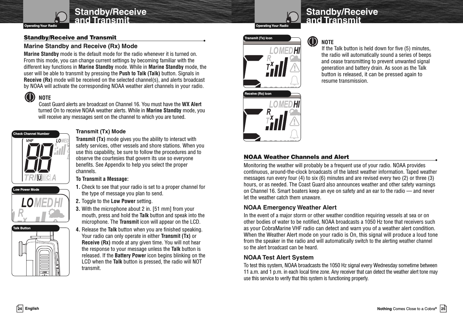 VHF Marine Radio ProtocolsOperating Your Radio25Nothing Comes Close to a Cobra®Standby/Receiveand TransmitStandby/Receive and Transmit •Marine Standby and Receive (Rx) ModeMarine Standby mode is the default mode for the radio whenever it is turned on.From this mode, you can change current settings by becoming familiar with thedifferent key functions in Marine Standby mode. While in Marine Standby mode, theuser will be able to transmit by pressing the Push to Talk (Talk) button. Signals inReceive (Rx) mode will be received on the selected channel(s), and alerts broadcastby NOAA will activate the corresponding NOAA weather alert channels in your radio.NOTECoast Guard alerts are broadcast on Channel 16. You must have the WX Alertturned On to receive NOAA weather alerts. While in Marine Standby mode, youwill receive any messages sent on the channel to which you are tuned.Transmit (Tx) ModeTransmit (Tx) mode gives you the ability to interact withsafety services, other vessels and shore stations. When youuse this capability, be sure to follow the procedures and toobserve the courtesies that govern its use so everyonebenefits. See Appendix to help you select the properchannels.To Transmit a Message:1. Check to see that your radio is set to a proper channel forthe type of message you plan to send.2. Toggle to the Low Power setting.3. With the microphone about 2 in. [51 mm] from yourmouth, press and hold the Talk button and speak into themicrophone. The Transmit icon will appear on the LCD.4. Release the Talk button when you are finished speaking.Your radio can only operate in either Transmit (Tx) orReceive (Rx) mode at any given time. You will not hearthe response to your message unless the Talk button isreleased. If the Battery Power icon begins blinking on theLCD when the Talk button is pressed, the radio will NOTtransmit.24 EnglishVHF Marine Radio ProtocolsOperating Your RadioStandby/Receiveand TransmitNOTEIf the Talk button is held down for five (5) minutes,the radio will automatically sound a series of beepsand cease transmitting to prevent unwanted signalgeneration and battery drain. As soon as the Talkbutton is released, it can be pressed again toresume transmission.NOAA Weather Channels and Alert •Monitoring the weather will probably be a frequent use of your radio. NOAA providescontinuous, around-the-clock broadcasts of the latest weather information. Taped weathermessages run every four (4) to six (6) minutes and are revised every two (2) or three (3)hours, or as needed. The Coast Guard also announces weather and other safety warningson Channel 16. Smart boaters keep an eye on safety and an ear to the radio — and neverlet the weather catch them unaware.NOAA Emergency Weather AlertIn the event of a major storm or other weather condition requiring vessels at sea or onother bodies of water to be notified, NOAA broadcasts a 1050 Hz tone that receivers suchas your CobraMarine VHF radio can detect and warn you of a weather alert condition.When the Weather Alert mode on your radio is On, this signal will produce a loud tonefrom the speaker in the radio and will automaticallyswitch to the alerting weather channelso the alert broadcastcan be heard.NOAA Test Alert SystemTo test this system, NOAA broadcasts the 1050 Hz signal every Wednesday sometime between11 a.m. and 1 p.m. in each localtime zone. Any receiver that can detect the weather alert tone mayuse this service to verify that this system is functioning properly.Low Power ModeCheck Channel NumberTalk ButtonTransmit (Tx) IconReceive (Rx) Icon