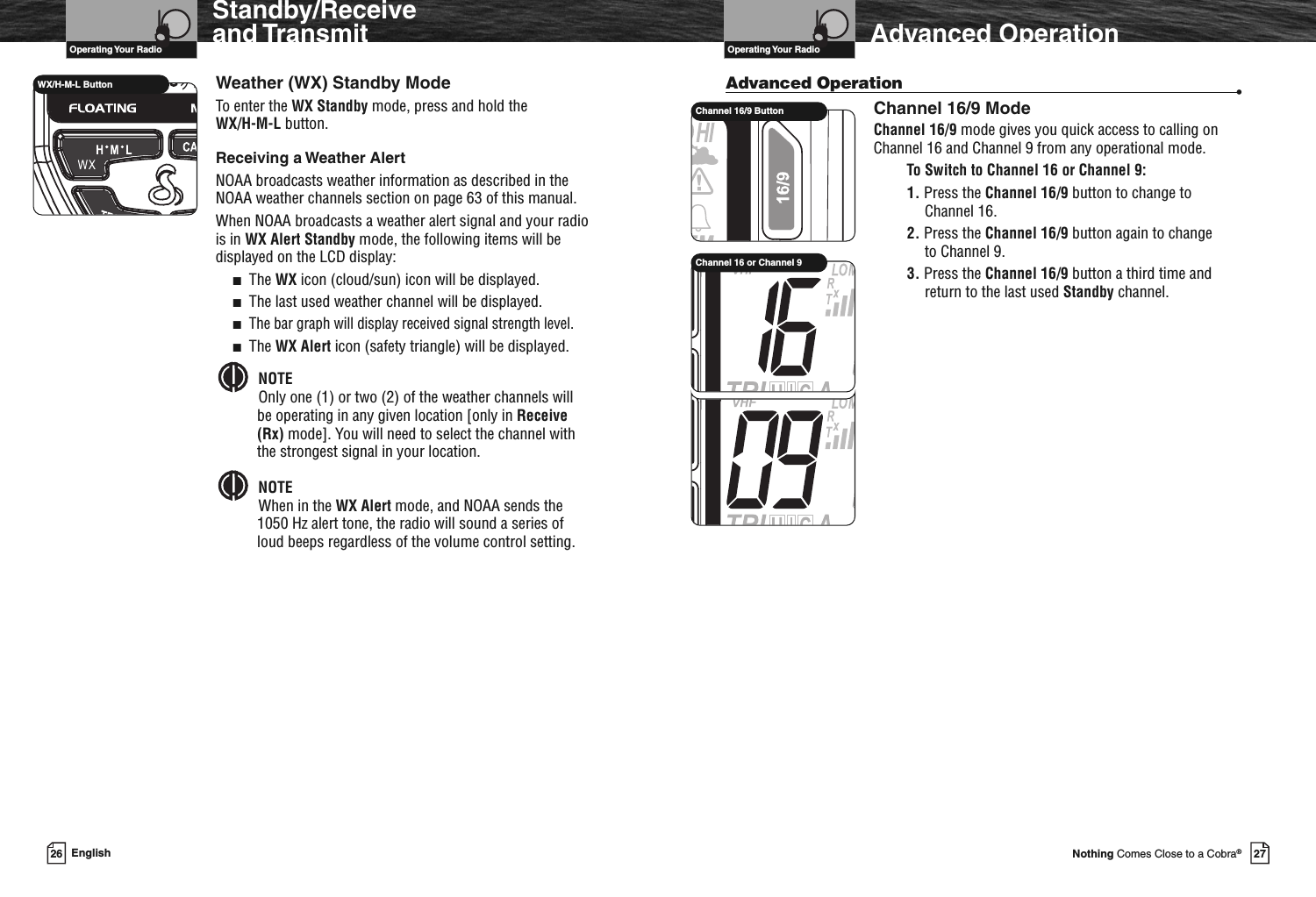 VHF Marine Radio ProtocolsOperating Your Radio27Nothing Comes Close to a Cobra®Standby/Receiveand TransmitWeather (WX) Standby ModeTo enter the WX Standby mode, press and hold theWX/H-M-L button.Receiving a Weather AlertNOAA broadcasts weather information as described in theNOAA weather channels section on page 63 of this manual.When NOAA broadcasts a weather alert signal and your radiois in WX Alert Standby mode, the following items will bedisplayed on the LCD display:■The WX icon (cloud/sun) icon will be displayed.■The last used weather channel will be displayed.■The bar graph will display received signal strength level.■The WX Alert icon (safety triangle) will be displayed.NOTEOnly one (1) or two (2) of the weather channels willbe operating in any given location [only in Receive(Rx) mode]. You will need to select the channel withthe strongest signal in your location.NOTEWhen in the WX Alert mode, and NOAA sends the1050 Hz alert tone, the radio will sound a series ofloud beeps regardless of the volume control setting.WX/H-M-L Button26 EnglishVHF Marine Radio ProtocolsOperating Your Radio Advanced OperationAdvanced Operation •Channel 16/9 ModeChannel 16/9 mode gives you quick access to calling onChannel 16 and Channel 9 from any operational mode.To Switch to Channel 16 or Channel 9:1. Press the Channel 16/9 button to change toChannel 16.2. Press the Channel 16/9 button again to changeto Channel 9.3. Press the Channel 16/9 button a third time andreturn to the last used Standby channel.Channel 16/9 ButtonChannel 16 or Channel 9