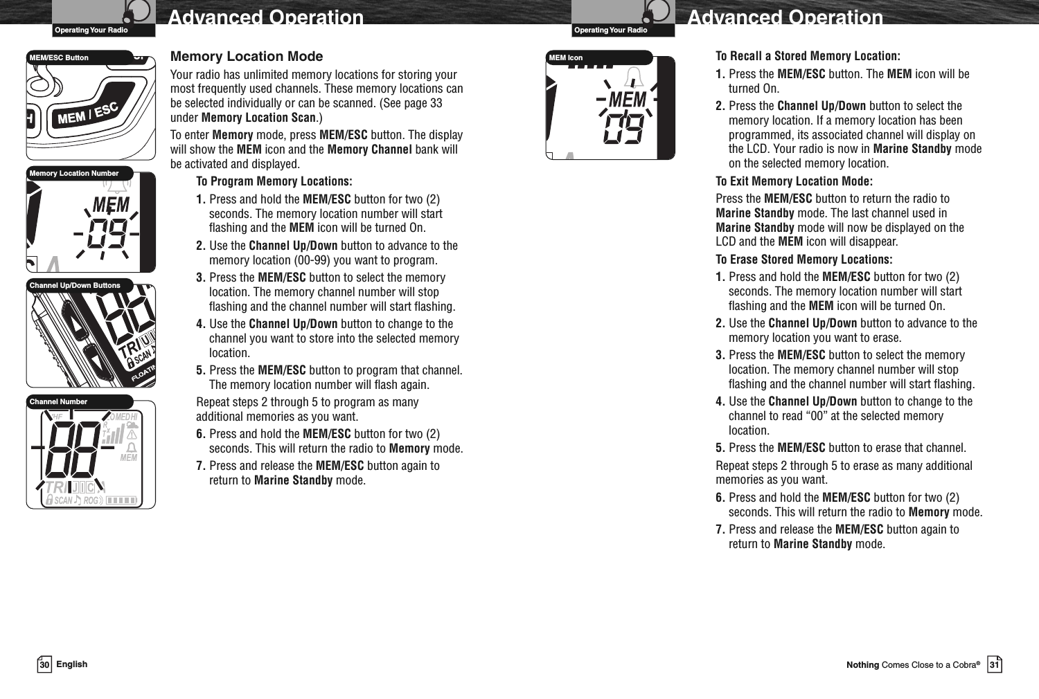 VHF Marine Radio ProtocolsOperating Your Radio31Nothing Comes Close to a Cobra®Advanced OperationTo Recall a Stored Memory Location:1. Press the MEM/ESC button. The MEM icon will beturned On.2. Press the Channel Up/Down button to select thememory location. If a memory location has beenprogrammed, its associated channel will display onthe LCD. Your radio is now in Marine Standby modeon the selected memory location.To Exit Memory Location Mode:Press the MEM/ESC button to return the radio toMarine Standby mode. The last channel used inMarine Standby mode will now be displayed on theLCD and the MEM icon will disappear.To Erase Stored Memory Locations:1. Press and hold the MEM/ESC button for two (2)seconds. The memory location number will startflashing and the MEM icon will be turned On.2. Use the Channel Up/Down button to advance to thememory location you want to erase.3. Press the MEM/ESC button to select the memorylocation. The memory channel number will stopflashing and the channel number will start flashing.4. Use the Channel Up/Down button to change to thechannel to read “00” at the selected memorylocation.5. Press the MEM/ESC button to erase that channel.Repeat steps 2 through 5 to erase as many additionalmemories as you want.6. Press and hold the MEM/ESC button for two (2)seconds. This will return the radio to Memory mode.7. Press and release the MEM/ESC button again toreturn to Marine Standby mode.MEM IconVHF Marine Radio ProtocolsOperating Your Radio30 EnglishAdvanced OperationMemory Location ModeYour radio has unlimited memory locations for storing yourmost frequently used channels. These memory locations canbe selected individually or can be scanned. (See page 33under Memory Location Scan.)To enter Memory mode, press MEM/ESC button. The displaywill show the MEM icon and the Memory Channel bank willbe activated and displayed.To Program Memory Locations:1. Press and hold the MEM/ESC button for two (2)seconds. The memory location number will startflashing and the MEM icon will be turned On.2. Use the Channel Up/Down button to advance to thememory location (00-99) you want to program.3. Press the MEM/ESC button to select the memorylocation. The memory channel number will stopflashing and the channel number will start flashing.4. Use the Channel Up/Down button to change to thechannel you want to store into the selected memorylocation.5. Press the MEM/ESC button to program that channel.The memory location number will flash again.Repeat steps 2 through 5 to program as manyadditional memories as you want.6. Press and hold the MEM/ESC button for two (2)seconds. This will return the radio to Memory mode.7. Press and release the MEM/ESC button again toreturn to Marine Standby mode.MEM/ESC ButtonMemory Location NumberChannel Up/Down ButtonsChannel Number