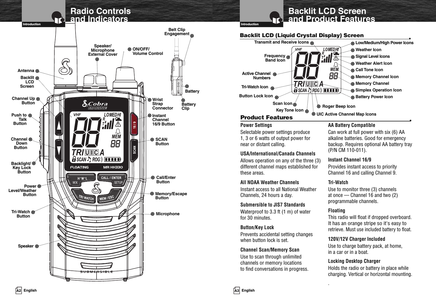 A2 EnglishRadio Controlsand IndicatorsIntroductionInstantChannel16/9 ButtonSCANButtonCall/EnterButtonWristStrapConnectorON/OFF/Volume ControlSpeaker/MicrophoneExternal CoverAntennaBacklitLCDScreenTri-WatchButtonBatteryBacklight/Key LockButtonMemory/EscapeButtonChannel UpButtonPush toTalkButtonChannelDownButtonPowerLevel/WeatherButtonSpeakerBelt ClipEngagementMicrophoneBatteryClipA3 EnglishIntroductionBacklit LCD (Liquid Crystal Display) Screen •UIC Active Channel Map IconsRoger Beep IconBattery Power IconMemory ChannelMemory Channel IconCall Tone IconWeather Alert IconWeather IconLow/Medium/High Power IconsSignal Level IconsTri-Watch IconFrequencyBand IconTransmit and Receive IconsButton Lock IconScan IconKey Tone IconPower SettingsSelectable power settings produce1, 3 or 6 watts of output power fornear or distant calling.USA/International/Canada ChannelsAllows operation on any of the three (3)different channel maps established forthese areas.All NOAA Weather ChannelsInstant access to all National WeatherChannels, 24 hours a day.Submersible to JIS7 StandardsWaterproof to 3.3 ft (1 m) of waterfor 30 minutes.Button/Key LockPrevents accidental setting changeswhen button lock is set.Channel Scan/Memory ScanUse to scan through unlimitedchannels or memory locationsto find conversations in progress.AA Battery CompatibleCan work at full power with six (6) AAalkaline batteries. Good for emergencybackup. Requires optional AA battery tray(P/N CM 110-011).Instant Channel 16/9Provides instant access to priorityChannel 16 and calling Channel 9.Tri-WatchUse to monitor three (3) channelsat once — Channel 16 and two (2)programmable channels.FloatingThis radio will float if dropped overboard.It has an orange stripe so it&apos;s easy toretrieve.Must use included battery to float.120V/12V Charger IncludedUse to charge battery pack, at home,in a car or in a boat.Locking Desktop ChargerHolds the radio or battery in place whilecharging. Vertical or horizontal mounting..Product Features •Active ChannelNumbersSimplex Operation IconBacklit LCD Screenand Product Features