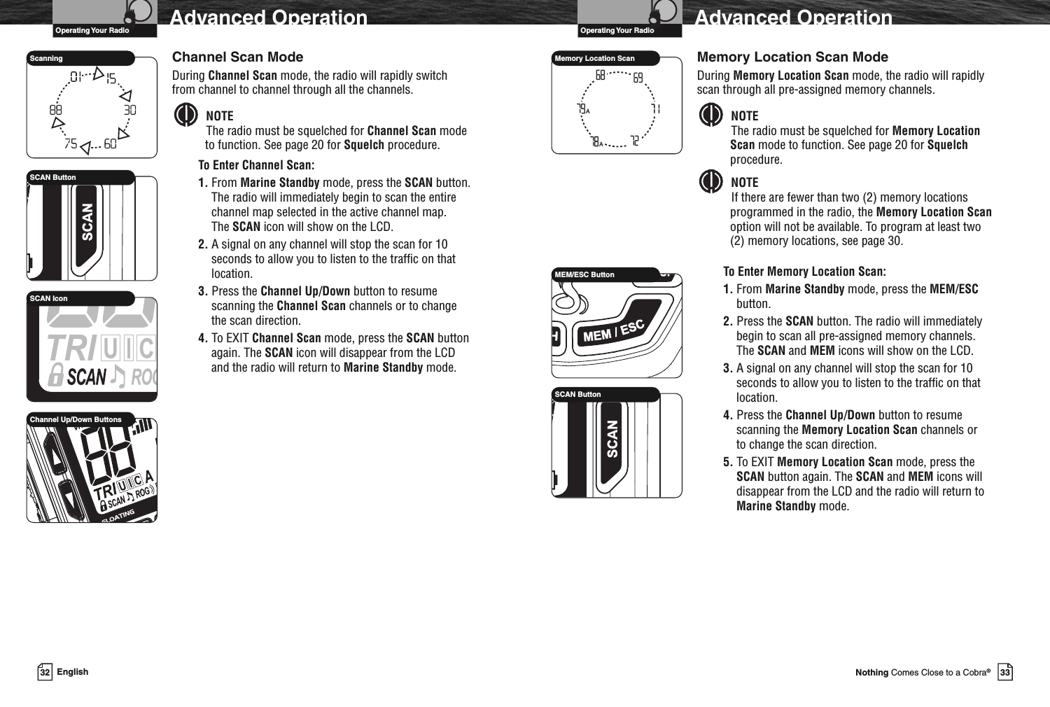 33Nothing Comes Close to a Cobra®Advanced OperationMemory Location Scan ModeDuring Memory Location Scan mode, the radio will rapidlyscan through all pre-assigned memory channels.NOTEThe radio must be squelched for Memory LocationScan mode to function. See page 20 for Squelchprocedure.NOTEIf there are fewer than two (2) memory locationsprogrammed in the radio, the Memory Location Scanoption will not be available. To program at least two(2) memory locations, see page 30.To Enter Memory Location Scan:1. From Marine Standby mode, press the MEM/ESCbutton.2. Press the SCAN button. The radio will immediatelybegin to scan all pre-assigned memory channels.The SCAN and MEM icons will show on the LCD.3. A signal on any channel will stop the scan for 10seconds to allow you to listen to the traffic on thatlocation.4. Press the Channel Up/Down button to resumescanning the Memory Location Scan channels orto change the scan direction.5. To EXIT Memory Location Scan mode, press theSCAN button again. The SCAN and MEM icons willdisappear from the LCD and the radio will return toMarine Standby mode.AAMemory Location ScanVHF Marine Radio ProtocolsOperating Your RadioVHF Marine Radio Protocols32 EnglishAdvanced OperationChannel Scan ModeDuring Channel Scan mode, the radio will rapidly switchfrom channel to channel through all the channels.NOTEThe radio must be squelched for Channel Scan modeto function. See page 20 for Squelch procedure.To Enter Channel Scan:1. From Marine Standby mode, press the SCAN button.The radio will immediately begin to scan the entirechannel map selected in the active channel map.The SCAN icon will show on the LCD.2. A signal on any channel will stop the scan for 10seconds to allow you to listen to the traffic on thatlocation.3. Press the Channel Up/Down button to resumescanning the Channel Scan channels or to changethe scan direction.4. To EXIT Channel Scan mode, press the SCAN buttonagain. The SCAN icon will disappear from the LCDand the radio will return to Marine Standby mode.SCAN ButtonSCAN IconScanningChannel Up/Down ButtonsOperating Your RadioMEM/ESC ButtonSCAN Button