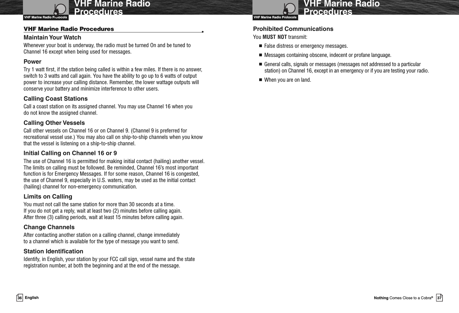 VHF Marine Radio Protocols37Nothing Comes Close to a Cobra®VHF Marine RadioProceduresProhibited CommunicationsYou MUST NOT transmit:■False distress or emergency messages.■Messages containing obscene, indecent or profane language.■General calls, signals or messages (messages not addressed to a particularstation) on Channel 16, except in an emergency or if you are testing your radio.■When you are on land.VHF Marine Radio Protocols36 EnglishVHF Marine RadioProceduresVHF Marine Radio Procedures •Maintain Your WatchWhenever your boat is underway, the radio must be turned On and be tuned toChannel 16 except when being used for messages.PowerTry 1 watt first, if the station being called is within a few miles. If there is no answer,switch to 3 watts and call again. You have the ability to go up to 6 watts of outputpower to increase your calling distance. Remember, the lower wattage outputs willconserve your battery and minimize interference to other users.Calling Coast StationsCall a coast station on its assigned channel. You may use Channel 16 when youdo not know the assigned channel.Calling Other VesselsCall other vessels on Channel 16 or on Channel 9. (Channel 9 is preferred forrecreational vessel use.) You may also call on ship-to-ship channels when you knowthat the vessel is listening on a ship-to-ship channel.Initial Calling on Channel 16 or 9The use of Channel 16 is permitted for making initial contact (hailing) another vessel.The limits on calling must be followed. Be reminded, Channel 16’s most importantfunction is for Emergency Messages. If for some reason, Channel 16 is congested,the use of Channel 9, especially in U.S. waters, may be used as the initial contact(hailing) channel for non-emergency communication.Limits on CallingYou must not call the same station for more than 30 seconds at a time.If you do not get a reply, wait at least two (2) minutes before calling again.After three (3) calling periods, wait at least 15 minutes before calling again.Change ChannelsAfter contacting another station on a calling channel, change immediatelyto a channel which is available for the type of message you want to send.Station IdentificationIdentify, in English, your station by your FCC call sign, vessel name and the stateregistration number, at both the beginning and at the end of the message.