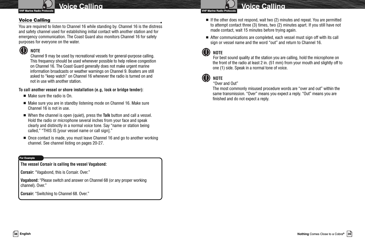 VHF Marine Radio Protocols39Nothing Comes Close to a Cobra®Voice Calling■If the other does not respond, wait two (2) minutes and repeat. You are permittedto attempt contact three (3) times, two (2) minutes apart. If you still have notmade contact, wait 15 minutes before trying again.■After communications are completed, each vessel must sign off with its callsign or vessel name and the word “out” and return to Channel 16.NOTEFor best sound quality at the station you are calling, hold the microphone onthe front of the radio at least 2 in. (51 mm) from your mouth and slightly off toone (1) side. Speak in a normal tone of voice.NOTE“Over and Out”The most commonly misused procedure words are “over and out” within thesame transmission. “Over” means you expect a reply. “Out” means you arefinished and do not expect a reply.VHF Marine Radio ProtocolsFor Example38 EnglishVoice CallingVoice Calling •You are required to listen to Channel 16 while standing by. Channel 16 is the distressand safety channel used for establishing initial contact with another station and foremergency communication. The Coast Guard also monitors Channel 16 for safetypurposes for everyone on the water.NOTEChannel 9 may be used by recreational vessels for general-purpose calling.This frequency should be used whenever possible to help relieve congestionon Channel 16. The Coast Guard generally does not make urgent marineinformation broadcasts or weather warnings on Channel 9. Boaters are stillasked to “keep watch” on Channel 16 whenever the radio is turned on andnot in use with another station.To call another vessel or shore installation (e.g, lock or bridge tender):■Make sure the radio is On.■Make sure you are in standby listening mode on Channel 16. Make sureChannel 16 is not in use.■When the channel is open (quiet), press the Talk button and call a vessel.Hold the radio or microphone several inches from your face and speakclearly and distinctly in a normal voice tone. Say “name or station beingcalled,” “THIS IS [your vessel name or call sign].”■Once contact is made, you must leave Channel 16 and go to another workingchannel. See channel listing on pages 20-27.The vessel Corsair is calling the vessel Vagabond:Corsair: “Vagabond, this is Corsair. Over.”Vagabond: “Please switch and answer on Channel 68 (or any proper workingchannel). Over.”Corsair: “Switching to Channel 68. Over.”
