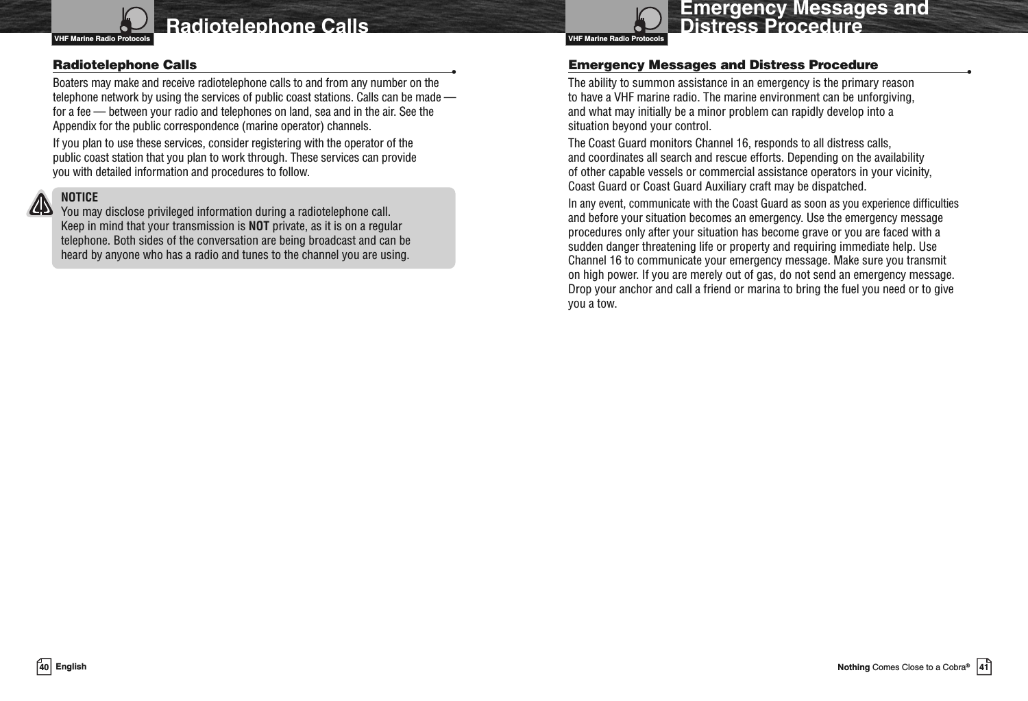 VHF Marine Radio Protocols41Nothing Comes Close to a Cobra®Emergency Messages andDistress ProcedureEmergency Messages and Distress Procedure •The ability to summon assistance in an emergency is the primary reasonto have a VHF marine radio. The marine environment can be unforgiving,and what may initially be a minor problem can rapidly develop into asituation beyond your control.The Coast Guard monitors Channel 16, responds to all distress calls,and coordinates all search and rescue efforts. Depending on the availabilityof other capable vessels or commercial assistance operators in your vicinity,Coast Guard or Coast Guard Auxiliary craft may be dispatched.In any event, communicate with the Coast Guard as soon as you experience difficultiesand before your situation becomes an emergency. Use the emergency messageprocedures only after your situation has become grave or you are faced with asudden danger threatening life or property and requiring immediate help. UseChannel 16 to communicate your emergency message. Make sure you transmiton high power. If you are merely out of gas, do not send an emergency message.Drop your anchor and call a friend or marina to bring the fuel you need or to giveyou a tow.VHF Marine Radio Protocols40 EnglishRadiotelephone CallsRadiotelephone Calls •Boaters may make and receive radiotelephone calls to and from any number on thetelephone network by using the services of public coast stations. Calls can be made —for a fee — between your radio and telephones on land, sea and in the air. See theAppendix for the public correspondence (marine operator) channels.If you plan to use these services, consider registering with the operator of thepublic coast station that you plan to work through. These services can provideyou with detailed information and procedures to follow.NOTICEYou may disclose privileged information during a radiotelephone call.Keep in mind that your transmission is NOT private, as it is on a regulartelephone. Both sides of the conversation are being broadcast and can beheard by anyone who has a radio and tunes to the channel you are using.