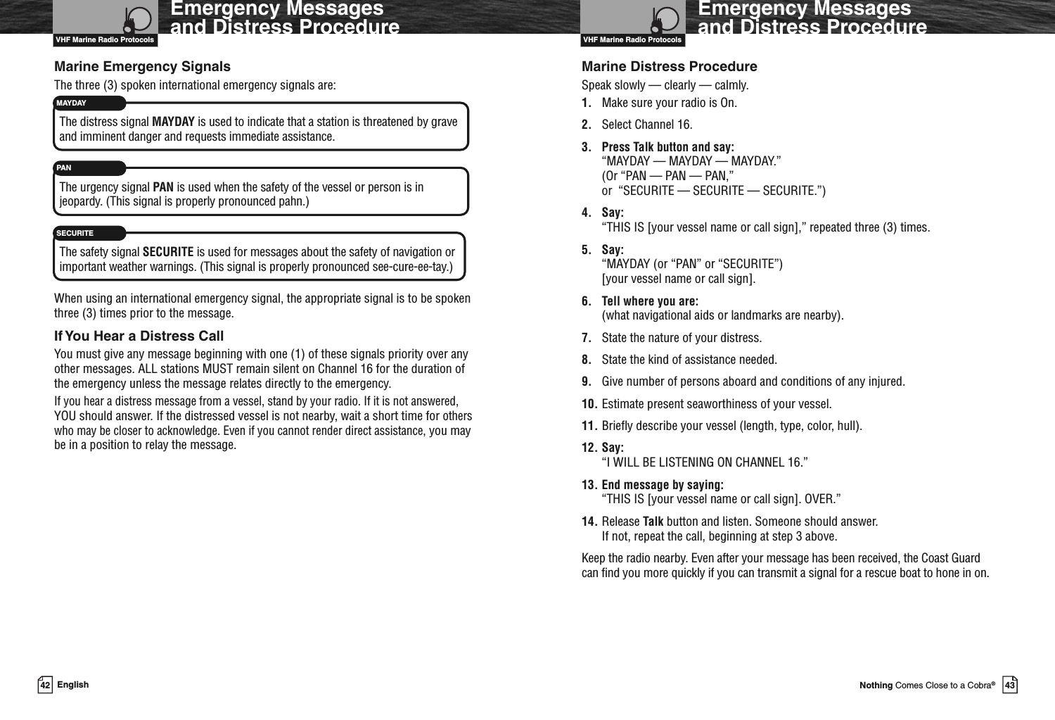 VHF Marine Radio Protocols43Nothing Comes Close to a Cobra®Emergency Messagesand Distress ProcedureMarine Distress ProcedureSpeak slowly — clearly — calmly.1. Make sure your radio is On.2. Select Channel 16.3. Press Talk button and say:“MAYDAY — MAYDAY — MAYDAY.”(Or “PAN — PAN — PAN,”or “SECURITE — SECURITE — SECURITE.”)4. Say:“THIS IS [your vessel name or call sign],” repeated three (3) times.5. Say:“MAYDAY (or “PAN” or “SECURITE”)[your vessel name or call sign].6. Tell where you are:(what navigational aids or landmarks are nearby).7. State the nature of your distress.8. State the kind of assistance needed.9. Give number of persons aboard and conditions of any injured.10. Estimate present seaworthiness of your vessel.11. Briefly describe your vessel (length, type, color, hull).12. Say:“I WILL BE LISTENING ON CHANNEL 16.”13. End message by saying:“THIS IS [your vessel name or call sign]. OVER.”14. Release Talk button and listen. Someone should answer.If not, repeat the call, beginning at step 3 above.Keep the radio nearby. Even after your message has been received, the Coast Guardcan find you more quickly if you can transmit a signal for a rescue boat to hone in on.VHF Marine Radio Protocols42 EnglishEmergency Messagesand Distress ProcedureMarine Emergency SignalsThe three (3) spoken international emergency signals are:The distress signal MAYDAY is used to indicate that a station is threatened by graveand imminent danger and requests immediate assistance.The urgency signal PAN is used when the safety of the vessel or person is injeopardy. (This signal is properly pronounced pahn.)The safety signal SECURITE is used for messages about the safety of navigation orimportant weather warnings. (This signal is properly pronounced see-cure-ee-tay.)When using an international emergency signal, the appropriate signal is to be spokenthree (3) times prior to the message.If You Hear a Distress CallYou must give any message beginning with one (1) of these signals priority over anyother messages. ALL stations MUST remain silent on Channel 16 for the duration ofthe emergency unless the message relates directly to the emergency.If you hear a distress message from a vessel, stand by your radio. If it is not answered,YOU should answer. If the distressed vessel is not nearby, wait a short time forotherswho may be closer to acknowledge. Even if you cannot render direct assistance, you maybe in a position to relay the message.MAYDAYPANSECURITE