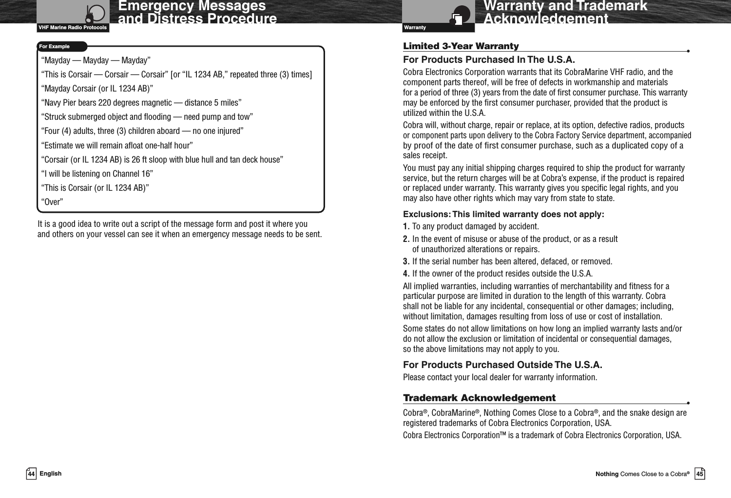 VHF Marine Radio Protocols44 EnglishFor ExampleEmergency Messagesand Distress Procedure“Mayday — Mayday — Mayday”“This is Corsair — Corsair — Corsair” [or “IL 1234 AB,” repeated three (3) times]“Mayday Corsair (or IL 1234 AB)”“Navy Pier bears 220 degrees magnetic — distance 5 miles”“Struck submerged object and flooding — need pump and tow”“Four (4) adults, three (3) children aboard — no one injured”“Estimate we will remain afloat one-half hour”“Corsair (or IL 1234 AB) is 26 ft sloop with blue hull and tan deck house”“I will be listening on Channel 16”“This is Corsair (or IL 1234 AB)”“Over”It is a good idea to write out a script of the message form and post it where youand others on your vessel can see it when an emergency message needs to be sent.Introduction45Nothing Comes Close to a Cobra®Warranty and TrademarkAcknowledgementLimited 3-Year Warranty •For Products Purchased In The U.S.A.Cobra Electronics Corporation warrants that its CobraMarine VHF radio, and thecomponent parts thereof, will be free of defects in workmanship and materialsfor a period of three (3) years from the date of first consumer purchase. This warrantymay be enforced by the first consumer purchaser, provided that the product isutilized within the U.S.A.Cobra will, without charge, repair or replace, at its option, defective radios, productsor component parts upon delivery to the Cobra Factory Service department, accompaniedby proof of the date of first consumer purchase, such as a duplicated copy of asales receipt.You must pay any initial shipping charges required to ship the product for warrantyservice, but the return charges will be at Cobra’s expense, if the product is repairedor replaced under warranty. This warranty gives you specific legal rights, and youmay also have other rights which may vary from state to state.Exclusions:This limited warranty does not apply:1. To any product damaged by accident.2. In the event of misuse or abuse of the product, or as a resultof unauthorized alterations or repairs.3. If the serial number has been altered, defaced, or removed.4. If the owner of the product resides outside the U.S.A.All implied warranties, including warranties of merchantability and fitness for aparticular purpose are limited in duration to the length of this warranty. Cobrashall not be liable for any incidental, consequential or other damages; including,without limitation, damages resulting from loss of use or cost of installation.Some states do not allow limitations on how long an implied warranty lasts and/ordo not allow the exclusion or limitation of incidental or consequential damages,so the above limitations may not apply to you.For Products Purchased Outside The U.S.A.Please contact your local dealer for warranty information.Trademark Acknowledgement •Cobra®, CobraMarine®, Nothing Comes Close to a Cobra®, and the snake design areregistered trademarks of Cobra Electronics Corporation, USA.Cobra Electronics Corporation™ is a trademark of Cobra Electronics Corporation, USA.Warranty