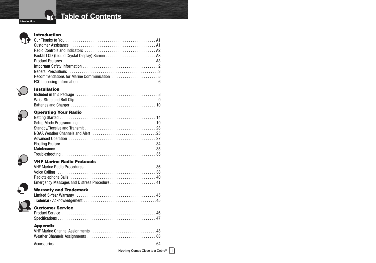 Introduction1Nothing Comes Close to a Cobra®Table of ContentsIntroductionOurThankstoYou ...........................................A1CustomerAssistance .........................................A1RadioControlsandIndicators ..................................A2Backlit LCD (Liquid Crystal Display) Screen . . . . . . . . . . . . . . . . . . . . . . . . A3ProductFeatures ............................................A3ImportantSafetyInformation....................................2GeneralPrecautions ...........................................3Recommendations for Marine Communication . . . . . . . . . . . . . . . . . . . . . . 5FCCLicensingInformation......................................6InstallationIncludedinthisPackage .......................................8WristStrapandBeltClip .......................................9BatteriesandCharger.........................................10Operating Your RadioGettingStarted..............................................14SetupModeProgramming .....................................19Standby/ReceiveandTransmit..................................23NOAAWeatherChannelsandAlert ...............................25AdvancedOperation..........................................27FloatingFeature..............................................34Maintenance................................................35Troubleshooting .............................................35VHF Marine Radio ProtocolsVHFMarineRadioProcedures ..................................36VoiceCalling ...............................................38RadiotelephoneCalls .........................................40Emergency Messages and Distress Procedure . . . . . . . . . . . . . . . . . . . . . . 41Warranty and TrademarkLimited3-YearWarranty ......................................45TrademarkAcknowledgement ...................................45Customer ServiceProductService .............................................46Specifications...............................................47AppendixVHFMarineChannelAssignments ...............................48WeatherChannelsAssignments.................................63Accessories ................................................64