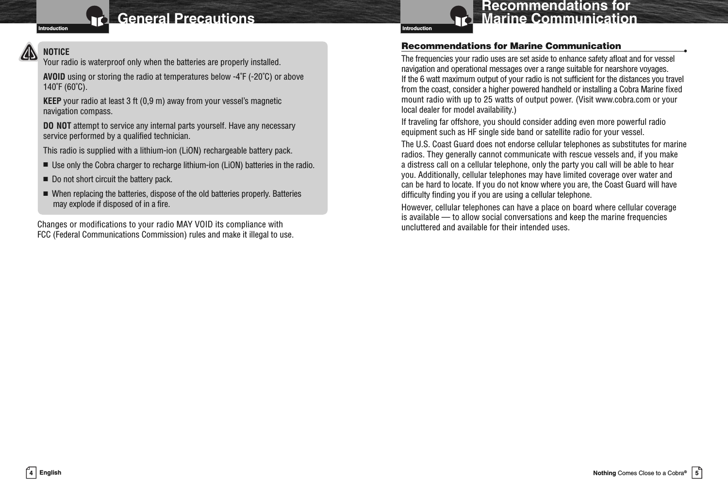 Introduction5Nothing Comes Close to a Cobra®Recommendations forMarine CommunicationRecommendations for Marine Communication •The frequencies your radio uses are set aside to enhance safety afloat and for vesselnavigation and operational messages over a range suitable for nearshore voyages.If the 6 watt maximum output of your radio is not sufficient for the distances you travelfrom the coast, consider a higher powered handheld or installing a Cobra Marine fixedmount radio with up to 25 watts of output power. (Visit www.cobra.com or yourlocal dealer for model availability.)If traveling far offshore, you should consider adding even more powerful radioequipment such as HF single side band or satellite radio for your vessel.The U.S. Coast Guard does not endorse cellular telephones as substitutes for marineradios. They generally cannot communicate with rescue vessels and, if you makea distress call on a cellular telephone, only the party you call will be able to hearyou. Additionally, cellular telephones may have limited coverage over water andcan be hard to locate. If you do not know where you are, the Coast Guard will havedifficulty finding you if you are using a cellular telephone.However, cellular telephones can have a place on board where cellular coverageis available — to allow social conversations and keep the marine frequenciesuncluttered and available for their intended uses.4EnglishGeneral PrecautionsIntroductionNOTICEYour radio is waterproof only when the batteries are properly installed.AVOID using or storing the radio at temperatures below -4˚F (-20˚C) or above140˚F (60˚C).KEEP your radio at least 3 ft (0,9 m) away from your vessel’s magneticnavigation compass.DO NOT attempt to service any internal parts yourself. Have any necessaryservice performed by a qualified technician.This radio is supplied with a lithium-ion (LiON) rechargeable battery pack.■Use only the Cobra charger to recharge lithium-ion (LiON) batteries in the radio.■Do not short circuit the battery pack.■When replacing the batteries, dispose of the old batteries properly. Batteriesmay explode if disposed of in a fire.Changes or modifications to your radio MAY VOID its compliance withFCC (Federal Communications Commission) rules and make it illegal to use.Introduction