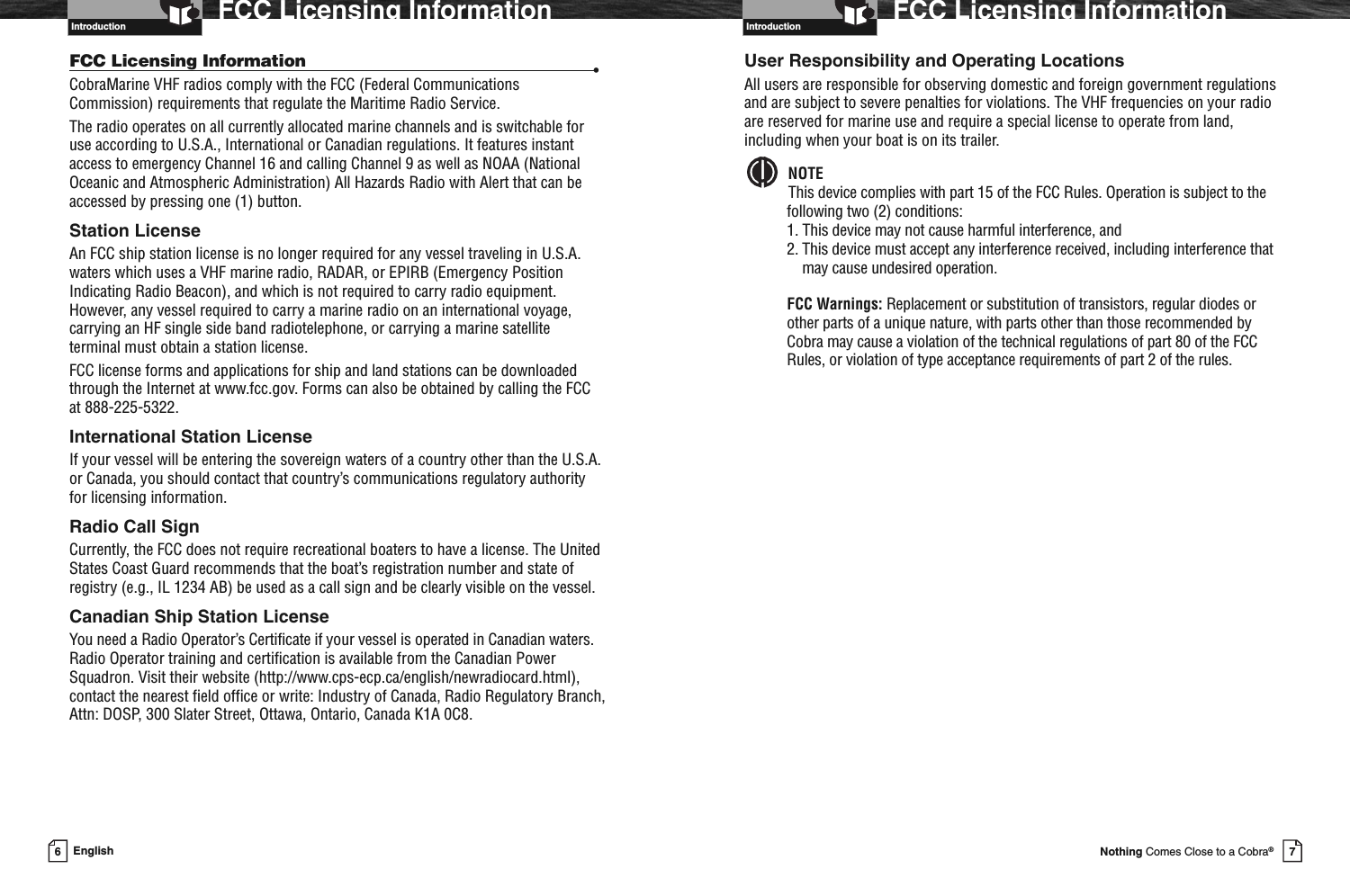 Introduction7Nothing Comes Close to a Cobra®FCC Licensing InformationUser Responsibility and Operating LocationsAll users are responsible for observing domestic and foreign government regulationsand are subject to severe penalties for violations. The VHF frequencies on your radioare reserved for marine use and require a special license to operate from land,including when your boat is on its trailer.NOTEThis device complies with part 15 of the FCC Rules. Operation is subject to thefollowing two (2) conditions:1. This device may not cause harmful interference, and2. This device must accept any interference received, including interference thatmay cause undesired operation.FCC Warnings: Replacement or substitution of transistors, regular diodes orother parts of a unique nature, with parts other than those recommended byCobra may cause a violation of the technical regulations of part 80 of the FCCRules, or violation of type acceptance requirements of part 2 of the rules.6EnglishFCC Licensing InformationFCC Licensing Information •CobraMarine VHF radios comply with the FCC (Federal CommunicationsCommission) requirements that regulate the Maritime Radio Service.The radio operates on all currently allocated marine channels and is switchable foruse according to U.S.A., International or Canadian regulations. It features instantaccess to emergency Channel 16 and calling Channel 9 as well as NOAA (NationalOceanic and Atmospheric Administration) All Hazards Radio with Alert that can beaccessed by pressing one (1) button.Station LicenseAn FCC ship station license is no longer required for any vessel traveling in U.S.A.waters which uses a VHF marine radio, RADAR, or EPIRB (Emergency PositionIndicating Radio Beacon), and which is not required to carry radio equipment.However, any vessel required to carry a marine radio on an international voyage,carrying an HF single side band radiotelephone, or carrying a marine satelliteterminal must obtain a station license.FCC license forms and applications for ship and land stations can be downloadedthrough the Internet at www.fcc.gov. Forms can also be obtained by calling the FCCat 888-225-5322.International Station LicenseIf your vessel will be entering the sovereign waters of a country other than the U.S.A.or Canada, you should contact that country’s communications regulatory authorityfor licensing information.Radio Call SignCurrently, the FCC does not require recreational boaters to have a license. The UnitedStates Coast Guard recommends that the boat’s registration number and state ofregistry (e.g., IL 1234 AB) be used as a call sign and be clearly visible on the vessel.Canadian Ship Station LicenseYou need a Radio Operator’s Certificate if your vessel is operated in Canadian waters.Radio Operator training and certification is available from the Canadian PowerSquadron. Visit their website (http://www.cps-ecp.ca/english/newradiocard.html),contact the nearest field office or write: Industry of Canada, Radio Regulatory Branch,Attn: DOSP, 300 Slater Street, Ottawa, Ontario, Canada K1A 0C8.Introduction