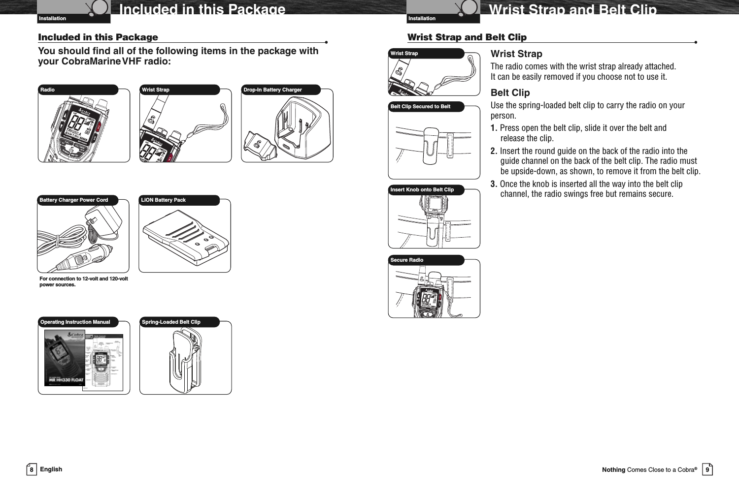 9Nothing Comes Close to a Cobra®Wrist Strap and Belt ClipWrist Strap and Belt Clip •Wrist StrapThe radio comes with the wrist strap already attached.It can be easily removed if you choose not to use it.Belt ClipUse the spring-loaded belt clip to carry the radio on yourperson.1. Press open the belt clip, slide it over the belt andrelease the clip.2. Insert the round guide on the back of the radio into theguide channel on the back of the belt clip. The radio mustbe upside-down, as shown, to remove it from the belt clip.3. Once the knob is inserted all the way into the belt clipchannel, the radio swings free but remains secure.Wrist StrapBelt Clip Secured to BeltInsert Knob onto Belt ClipSecure RadioVHF Marine Radio ProtocolsInstallation8EnglishIncluded in this PackageIncluded in this Package •You should find all of the following items in the package withyour CobraMarineVHF radio:Radio Wrist Strap Drop-In Battery ChargerBattery Charger Power CordFor connection to 12-volt and 120-voltpower sources.LiON Battery PackOperating Instruction Manual Spring-Loaded Belt ClipVHF Marine Radio ProtocolsInstallation