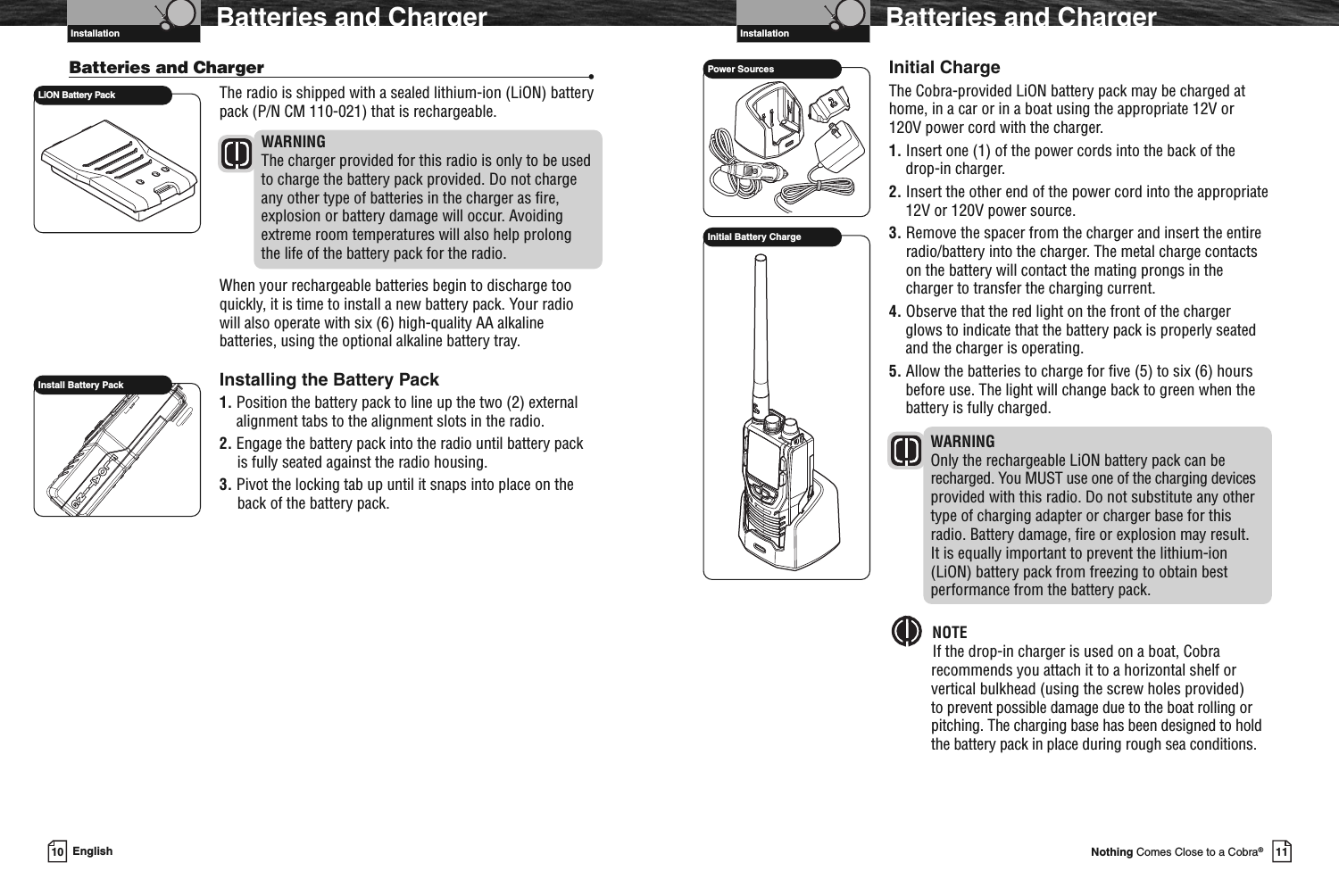 VHF Marine Radio ProtocolsInstallation11Nothing Comes Close to a Cobra®Batteries and ChargerInitial ChargeThe Cobra-provided LiON battery pack may be charged athome, in a car or in a boat using the appropriate 12V or120V power cord with the charger.1. Insert one (1) of the power cords into the back of thedrop-in charger.2. Insert the other end of the power cord into the appropriate12V or 120V power source.3. Remove the spacer from the charger and insert the entireradio/battery into the charger. The metal charge contactson the battery will contact the mating prongs in thecharger to transfer the charging current.4. Observe that the red light on the front of the chargerglows to indicate that the battery pack is properly seatedand the charger is operating.5. Allow the batteries to charge for five (5) to six (6) hoursbefore use. The light will change back to green when thebattery is fully charged.WARNINGOnly the rechargeable LiON battery pack can berecharged. You MUST use one of the charging devicesprovided with this radio. Do not substitute any othertype of charging adapter or charger base for thisradio. Battery damage, fire or explosion may result.It is equally important to prevent the lithium-ion(LiON) battery pack from freezing to obtain bestperformance from the battery pack.NOTEIf the drop-in charger is used on a boat, Cobrarecommends you attach it to a horizontal shelf orvertical bulkhead (using the screw holes provided)to prevent possible damage due to the boat rolling orpitching. The charging base has been designed to holdthe battery pack in place during rough sea conditions.Power SourcesInitial Battery ChargeVHF Marine Radio ProtocolsInstallation10 EnglishBatteries and ChargerBatteries and Charger •The radio is shipped with a sealed lithium-ion (LiON) batterypack (P/N CM 110-021) that is rechargeable.WARNINGThe charger provided for this radio is only to be usedto charge the battery pack provided. Do not chargeany other type of batteries in the charger as fire,explosion or battery damage will occur. Avoidingextreme room temperatures will also help prolongthe life of the battery pack for the radio.When your rechargeable batteries begin to discharge tooquickly, it is time to install a new battery pack. Your radiowill also operate with six (6) high-quality AA alkalinebatteries, using the optional alkaline battery tray.Installing the Battery Pack1. Position the battery pack to line up the two (2) externalalignment tabs to the alignment slots in the radio.2. Engage the battery pack into the radio until battery packis fully seated against the radio housing.3. Pivot the locking tab up until it snaps into place on theback of the battery pack.Install Battery PackLiON Battery Pack