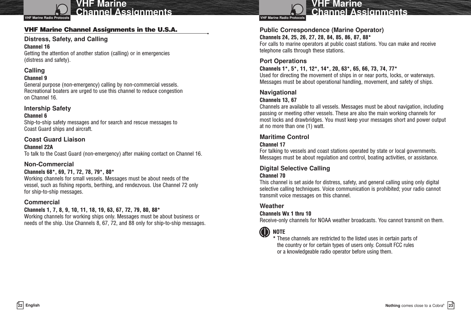 Nothing comes close to a Cobra®VHF Marine Channel Assignments2322 EnglishVHF Marine Channel AssignmentsVHF Marine Channel Assignments in the U.S.A. •Distress, Safety, and CallingChannel 16Getting the attention of another station (calling) or in emergencies (distress and safety).Calling  Channel 9General purpose (non-emergency) calling by non-commercial vessels. Recreational boaters are urged to use this channel to reduce congestion on Channel 16.Intership SafetyChannel 6Ship-to-ship safety messages and for search and rescue messages to Coast Guard ships and aircraft.Coast Guard LiaisonChannel 22ATo talk to the Coast Guard (non-emergency) after making contact on Channel 16.Non-CommercialChannels 68*, 69, 71, 72, 78, 79*, 80*Working channels for small vessels. Messages must be about needs of the vessel, such as fishing reports, berthing, and rendezvous. Use Channel 72 only for ship-to-ship messages.CommercialChannels 1, 7, 8, 9, 10, 11, 18, 19, 63, 67, 72, 79, 80, 88*Working channels for working ships only. Messages must be about business orneeds of the ship. Use Channels 8, 67, 72, and 88 only for ship-to-ship messages.Public Correspondence (Marine Operator)Channels 24, 25, 26, 27, 28, 84, 85, 86, 87, 88*For calls to marine operators at public coast stations. You can make and receivetelephone calls through these stations.Port OperationsChannels 1*, 5*, 11, 12*, 14*, 20, 63*, 65, 66, 73, 74, 77*Used for directing the movement of ships in or near ports, locks, or waterways.Messages must be about operational handling, movement, and safety of ships. NavigationalChannels 13, 67Channels are available to all vessels. Messages must be about navigation, includingpassing or meeting other vessels. These are also the main working channels formost locks and drawbridges. You must keep your messages short and power outputat no more than one (1) watt.Maritime ControlChannel 17For talking to vessels and coast stations operated by state or local governments.Messages must be about regulation and control, boating activities, or assistance.Digital Selective CallingChannel 70This channel is set aside for distress, safety, and general calling using only digitalselective calling techniques. Voice communication is prohibited; your radio cannottransmit voice messages on this channel.WeatherChannels Wx 1 thru 10Receive-only channels for NOAA weather broadcasts. You cannot transmit on them.NOTE*These channels are restricted to the listed uses in certain parts of the country or for certain types of users only. Consult FCC rules or a knowledgeable radio operator before using them.VHF Marine Radio Protocols VHF Marine Radio Protocols