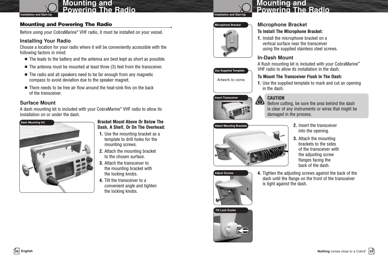 Nothing comes close to a Cobra®Mounting and Powering The Radio2928 EnglishMounting and Powering The RadioMounting and Powering The Radio •Before using your CobraMarine™VHF radio, it must be installed on your vessel.Installing Your RadioChoose a location for your radio where it will be conveniently accessible with thefollowing factors in mind:■  The leads to the battery and the antenna are best kept as short as possible.■  The antenna must be mounted at least three (3) feet from the transceiver.■  The radio and all speakers need to be far enough from any magnetic compass to avoid deviation due to the speaker magnet.■  There needs to be free air flow around the heat-sink fins on the back of the transceiver.Surface MountA dash mounting kit is included with your CobraMarine™VHF radio to allow itsinstallation on or under the dash.Bracket Mount Above Or Below TheDash, A Shelf, Or On The Overhead:1. Use the mounting bracket as atemplate to drill holes for themounting screws.2. Attach the mounting bracket to the chosen surface.3. Attach the transceiver to the mounting bracket with the locking knobs.4. Tilt the transceiver to a convenient angle and tighten the locking knobs.Installation and Start-Up Installation and Start-UpMicrophone BracketTo Install The Microphone Bracket:1. Install the microphone bracket on a vertical surface near the transceiver using the supplied stainless steel screws.In-Dash MountA flush mounting kit is included with your CobraMarine™VHF radio to allow its installation in the dash.To Mount The Transceiver Flush In The Dash:1. Use the supplied template to mark and cut an opening in the dash.CAUTION  Before cutting, be sure the area behind the dash is clear of any instruments or wires that might bedamaged in the process.2. Insert the transceiver into the opening.3. Attach the mounting brackets to the sides of the transceiver with the adjusting screw flanges facing the back of the dash.4. Tighten the adjusting screws against the back of the dash until the flange on the front of the transceiver is tight against the dash.Dash Mounting KitMicrophone BracketUse Supplied TemplateInsert TransceiverAdjust ScrewsAttach Mounting BracketsArtwork to come.Tilt Lock Knobs