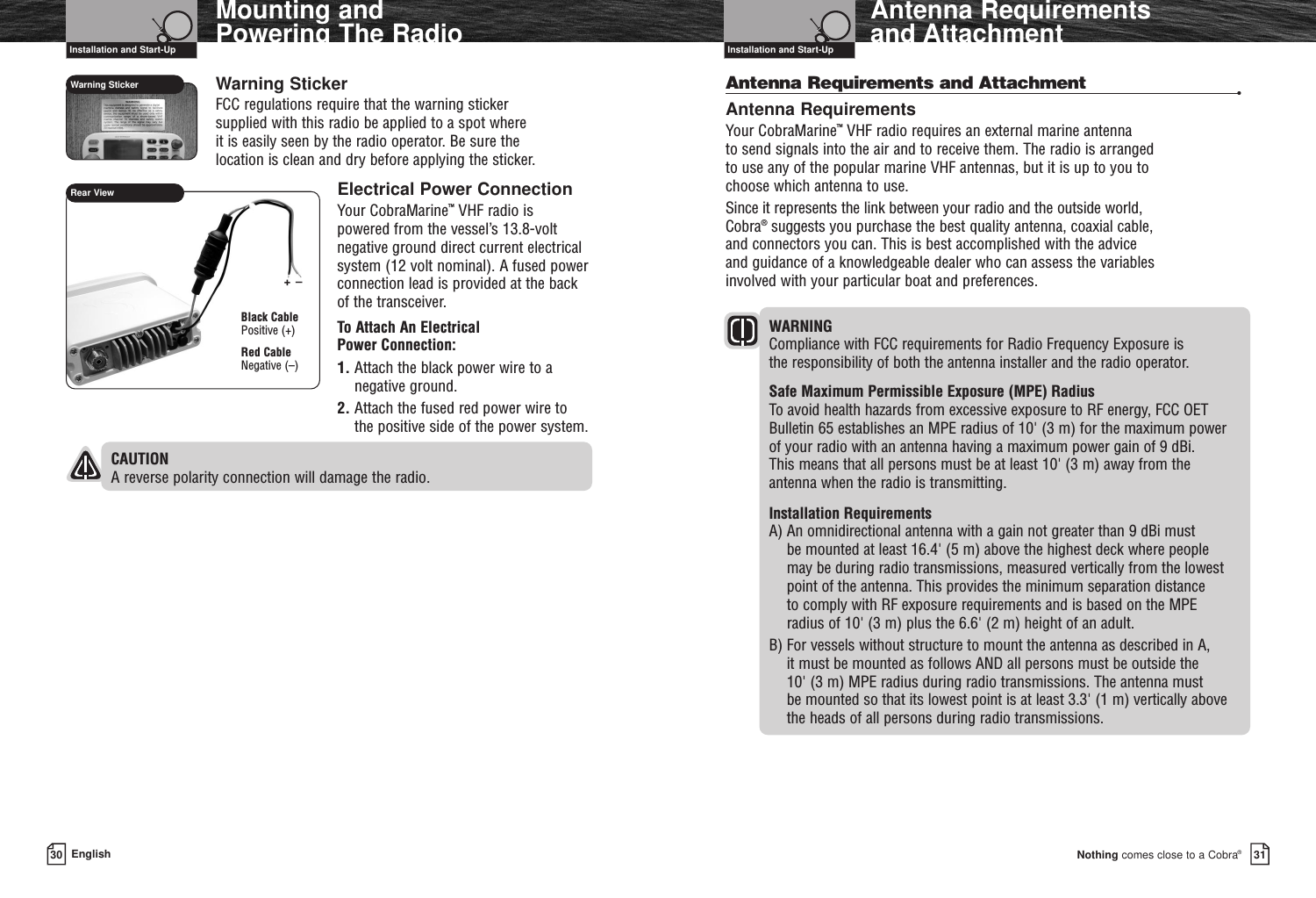 Warning StickerFCC regulations require that the warning sticker supplied with this radio be applied to a spot where it is easily seen by the radio operator. Be sure the location is clean and dry before applying the sticker.Electrical Power ConnectionYour CobraMarine™VHF radio ispowered from the vessel’s 13.8-voltnegative ground direct current electricalsystem (12 volt nominal). A fused powerconnection lead is provided at the backof the transceiver.To Attach An Electrical Power Connection:1. Attach the black power wire to anegative ground.2. Attach the fused red power wire tothe positive side of the power system.CAUTION A reverse polarity connection will damage the radio.Nothing comes close to a Cobra®Antenna Requirements and Attachment3130 EnglishAntenna Requirements and Attachment •Antenna RequirementsYour CobraMarine™VHF radio requires an external marine antenna to send signals into the air and to receive them. The radio is arranged to use any of the popular marine VHF antennas, but it is up to you to choose which antenna to use.Since it represents the link between your radio and the outside world, Cobra®suggests you purchase the best quality antenna, coaxial cable, and connectors you can. This is best accomplished with the advice and guidance of a knowledgeable dealer who can assess the variables involved with your particular boat and preferences.WARNING Compliance with FCC requirements for Radio Frequency Exposure is the responsibility of both the antenna installer and the radio operator.Safe Maximum Permissible Exposure (MPE) RadiusTo avoid health hazards from excessive exposure to RF energy, FCC OETBulletin 65 establishes an MPE radius of 10&apos; (3 m) for the maximum power of your radio with an antenna having a maximum power gain of 9 dBi. This means that all persons must be at least 10&apos; (3 m) away from the antenna when the radio is transmitting.Installation RequirementsA) An omnidirectional antenna with a gain not greater than 9 dBi must be mounted at least 16.4&apos; (5 m) above the highest deck where people may be during radio transmissions, measured vertically from the lowestpoint of the antenna. This provides the minimum separation distance to comply with RF exposure requirements and is based on the MPE radius of 10&apos; (3 m) plus the 6.6&apos; (2 m) height of an adult.B) For vessels without structure to mount the antenna as described in A, it must be mounted as follows AND all persons must be outside the 10&apos; (3 m) MPE radius during radio transmissions. The antenna must be mounted so that its lowest point is at least 3.3&apos; (1 m) vertically above the heads of all persons during radio transmissions.Installation and Start-Up Installation and Start-UpMounting and Powering The RadioRear ViewBlack CablePositive (+)Red CableNegative (–)Warning Sticker+–