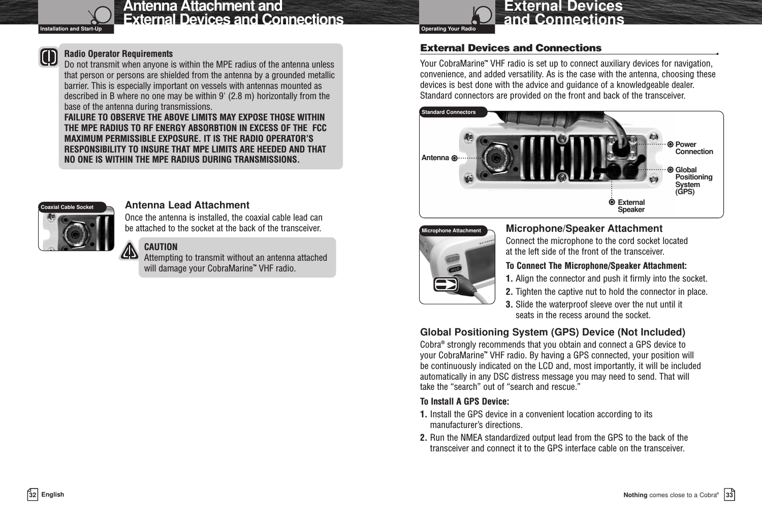 Nothing comes close to a Cobra®External Devices and Connections 3332 EnglishAntenna Attachment andExternal Devices and ConnectionsInstallation and Start-Up Operating Your RadioRadio Operator RequirementsDo not transmit when anyone is within the MPE radius of the antenna unlessthat person or persons are shielded from the antenna by a grounded metallicbarrier. This is especially important on vessels with antennas mounted asdescribed in B where no one may be within 9&apos; (2.8 m) horizontally from thebase of the antenna during transmissions.FAILURE TO OBSERVE THE ABOVE LIMITS MAY EXPOSE THOSE WITHIN THE MPE RADIUS TO RF ENERGY ABSORBTION IN EXCESS OF THE  FCCMAXIMUM PERMISSIBLE EXPOSURE. IT IS THE RADIO OPERATOR’SRESPONSIBILITY TO INSURE THAT MPE LIMITS ARE HEEDED AND THAT NO ONE IS WITHIN THE MPE RADIUS DURING TRANSMISSIONS.Antenna Lead AttachmentOnce the antenna is installed, the coaxial cable lead can be attached to the socket at the back of the transceiver.CAUTION Attempting to transmit without an antenna attachedwill damage your CobraMarine™VHF radio.External Devices and Connections •Your CobraMarine™VHF radio is set up to connect auxiliary devices for navigation,convenience, and added versatility. As is the case with the antenna, choosing thesedevices is best done with the advice and guidance of a knowledgeable dealer.Standard connectors are provided on the front and back of the transceiver.Microphone/Speaker Attachment Connect the microphone to the cord socket located at the left side of the front of the transceiver.To Connect The Microphone/Speaker Attachment:1. Align the connector and push it firmly into the socket.2. Tighten the captive nut to hold the connector in place.3. Slide the waterproof sleeve over the nut until it seats in the recess around the socket.Global Positioning System (GPS) Device (Not Included)Cobra®strongly recommends that you obtain and connect a GPS device to your CobraMarine™VHF radio. By having a GPS connected, your position will be continuously indicated on the LCD and, most importantly, it will be includedautomatically in any DSC distress message you may need to send. That will take the “search” out of “search and rescue.”To Install A GPS Device:1. Install the GPS device in a convenient location according to its manufacturer’s directions.2. Run the NMEA standardized output lead from the GPS to the back of thetransceiver and connect it to the GPS interface cable on the transceiver.Coaxial Cable SocketStandard ConnectorsGlobalPositioningSystem (GPS)PowerConnectionExternalSpeakerAntennaMicrophone Attachment
