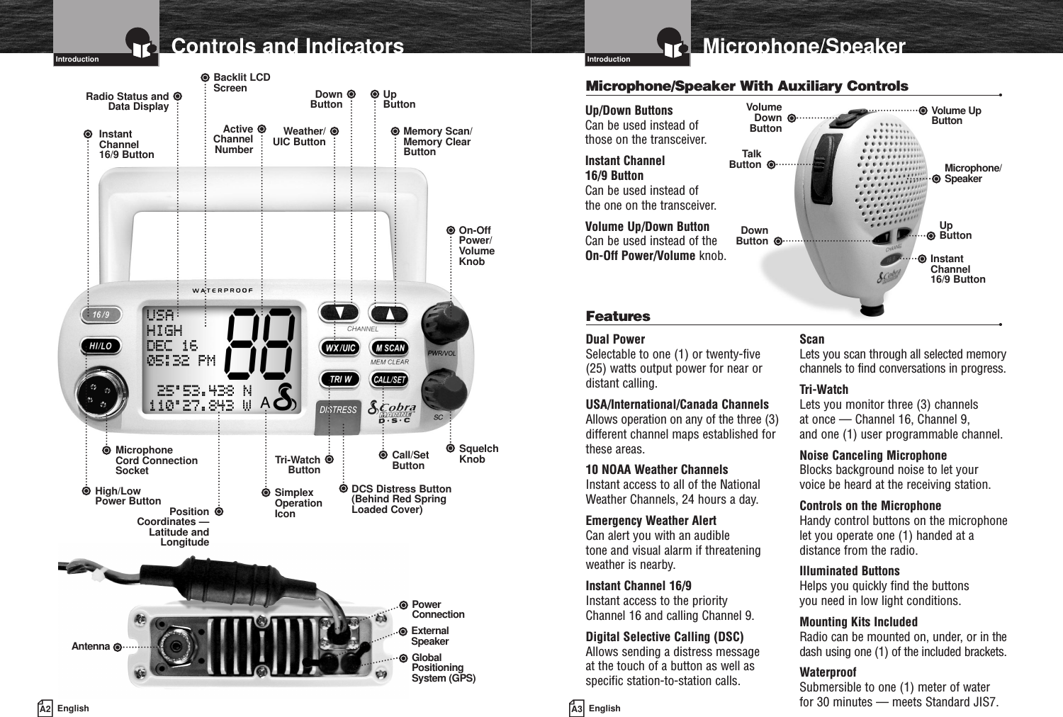 A3 EnglishMicrophone/SpeakerIntroductionA2 EnglishControls and IndicatorsIntroductionDual PowerSelectable to one (1) or twenty-five (25) watts output power for near ordistant calling.USA/International/Canada ChannelsAllows operation on any of the three (3)different channel maps established forthese areas.10 NOAA Weather ChannelsInstant access to all of the NationalWeather Channels, 24 hours a day.Emergency Weather AlertCan alert you with an audible tone and visual alarm if threateningweather is nearby.Instant Channel 16/9Instant access to the priority Channel 16 and calling Channel 9.Digital Selective Calling (DSC)Allows sending a distress message at the touch of a button as well asspecific station-to-station calls.ScanLets you scan through all selected memorychannels to find conversations in progress.Tri-WatchLets you monitor three (3) channels at once — Channel 16, Channel 9, and one (1) user programmable channel.Noise Canceling MicrophoneBlocks background noise to let your voice be heard at the receiving station.Controls on the MicrophoneHandy control buttons on the microphonelet you operate one (1) handed at adistance from the radio.Illuminated ButtonsHelps you quickly find the buttons you need in low light conditions.Mounting Kits IncludedRadio can be mounted on, under, or in thedash using one (1) of the included brackets.WaterproofSubmersible to one (1) meter of water for 30 minutes — meets Standard JIS7.Features •Microphone/Speaker With Auxiliary Controls •On-OffPower/VolumeKnobUpButtonBacklit LCDScreenMemory Scan/Memory ClearButtonDownButtonActiveChannelNumberRadio Status andData DisplayWeather/UIC ButtonInstantChannel 16/9 ButtonSquelch KnobMicrophone Cord ConnectionSocketPositionCoordinates —Latitude andLongitudeHigh/Low Power ButtonCall/SetButtonDCS Distress Button(Behind Red SpringLoaded Cover)Tri-WatchButtonUpButtonMicrophone/SpeakerVolume UpButtonDownButtonTalkButtonVolumeDownButtonInstantChannel 16/9 ButtonUp/Down Buttons Can be used instead of those on the transceiver.Instant Channel 16/9 Button Can be used instead of the one on the transceiver.Volume Up/Down ButtonCan be used instead of theOn-Off Power/Volume knob.SimplexOperationIconPowerConnectionExternalSpeakerGlobalPositioningSystem (GPS)Antenna