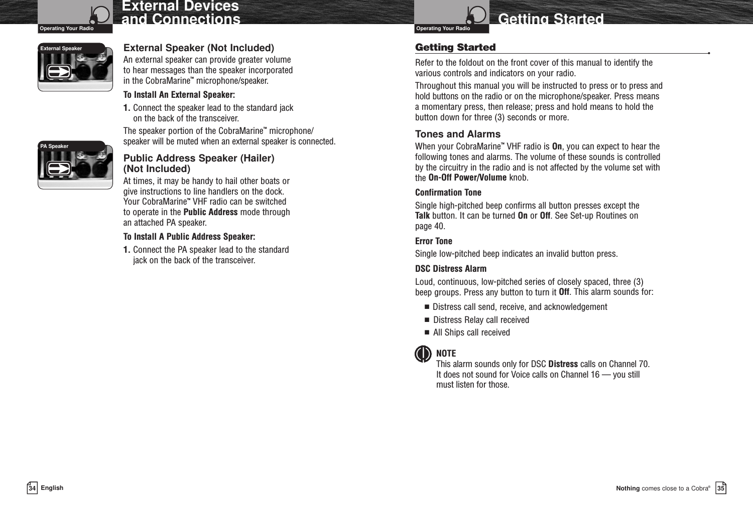 Nothing comes close to a Cobra®Getting Started3534 EnglishExternal Devices and Connections External Speaker (Not Included)An external speaker can provide greater volume to hear messages than the speaker incorporated in the CobraMarine™microphone/speaker.To Install An External Speaker:1. Connect the speaker lead to the standard jack on the back of the transceiver.The speaker portion of the CobraMarine™microphone/speaker will be muted when an external speaker is connected.Public Address Speaker (Hailer) (Not Included)At times, it may be handy to hail other boats or give instructions to line handlers on the dock. Your CobraMarine™VHF radio can be switched to operate in the Public Address mode through an attached PA speaker.To Install A Public Address Speaker:1. Connect the PA speaker lead to the standard jack on the back of the transceiver.Getting Started •Refer to the foldout on the front cover of this manual to identify the various controls and indicators on your radio.Throughout this manual you will be instructed to press or to press and hold buttons on the radio or on the microphone/speaker. Press means a momentary press, then release; press and hold means to hold the button down for three (3) seconds or more.Tones and AlarmsWhen your CobraMarine™VHF radio is On, you can expect to hear the following tones and alarms. The volume of these sounds is controlled by the circuitry in the radio and is not affected by the volume set with the On-Off Power/Volume knob.Confirmation ToneSingle high-pitched beep confirms all button presses except the Talk button. It can be turned On or Off. See Set-up Routines on page 40.Error Tone Single low-pitched beep indicates an invalid button press.DSC Distress Alarm Loud, continuous, low-pitched series of closely spaced, three (3) beep groups. Press any button to turn it Off. This alarm sounds for:■  Distress call send, receive, and acknowledgement■  Distress Relay call received■  All Ships call receivedNOTEThis alarm sounds only for DSC Distress calls on Channel 70. It does not sound for Voice calls on Channel 16 — you still must listen for those.Operating Your Radio Operating Your RadioExternal Speaker PA Speaker 