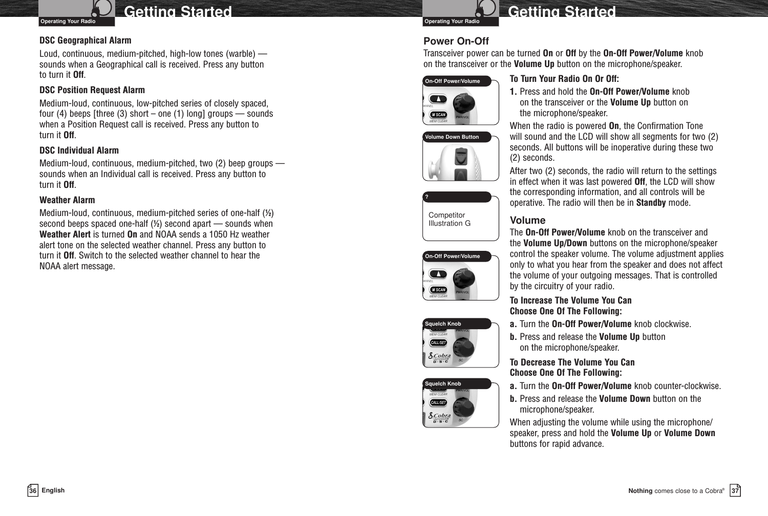 Nothing comes close to a Cobra®Getting Started3736 EnglishGetting StartedDSC Geographical Alarm Loud, continuous, medium-pitched, high-low tones (warble) — sounds when a Geographical call is received. Press any button to turn it Off.DSC Position Request AlarmMedium-loud, continuous, low-pitched series of closely spaced, four (4) beeps [three (3) short – one (1) long] groups — sounds when a Position Request call is received. Press any button to turn it Off.DSC Individual AlarmMedium-loud, continuous, medium-pitched, two (2) beep groups — sounds when an Individual call is received. Press any button to turn it Off.Weather AlarmMedium-loud, continuous, medium-pitched series of one-half (1⁄2) second beeps spaced one-half (1⁄2) second apart — sounds when Weather Alert is turned On and NOAA sends a 1050 Hz weather alert tone on the selected weather channel. Press any button to turn it Off. Switch to the selected weather channel to hear the NOAA alert message.Power On-OffTransceiver power can be turned On or Off by the On-Off Power/Volume knob on the transceiver or the Volume Up button on the microphone/speaker.To Turn Your Radio On Or Off:1. Press and hold the On-Off Power/Volume knob on the transceiver or the Volume Up button on the microphone/speaker.When the radio is powered On, the Confirmation Tone will sound and the LCD will show all segments for two (2)seconds. All buttons will be inoperative during these two (2) seconds.After two (2) seconds, the radio will return to the settings in effect when it was last powered Off, the LCD will show the corresponding information, and all controls will beoperative. The radio will then be in Standby mode.VolumeThe On-Off Power/Volume knob on the transceiver and the Volume Up/Down buttons on the microphone/speakercontrol the speaker volume. The volume adjustment appliesonly to what you hear from the speaker and does not affectthe volume of your outgoing messages. That is controlled by the circuitry of your radio.To Increase The Volume You Can Choose One Of The Following:a. Turn the On-Off Power/Volume knob clockwise.b. Press and release the Volume Up button on the microphone/speaker.To Decrease The Volume You Can Choose One Of The Following:a. Turn the On-Off Power/Volume knob counter-clockwise.b. Press and release the Volume Down button on themicrophone/speaker.When adjusting the volume while using the microphone/speaker, press and hold the Volume Up or Volume Downbuttons for rapid advance.Operating Your Radio Operating Your RadioOn-Off Power/VolumeVolume Down ButtonOn-Off Power/Volume?Squelch KnobSquelch KnobCompetitorIllustration G